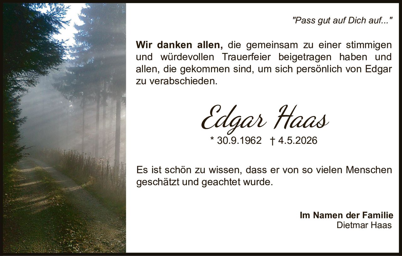 <p><i>"Pass gut auf Dich auf..."</i></p><p>Wir danken allen, die gemeinsam zu einer stimmigen und würdevollen Trauerfeier beigetragen haben und allen, die gekommen sind, um sich persönlich von Edgar zu verabschieden.</p><p>Es ist schön zu wissen, dass er von so vielen Menschen geschätzt und geachtet wurde.</p><p><strong>Im Namen der Familie<br/>Dietmar Haas</strong></p>