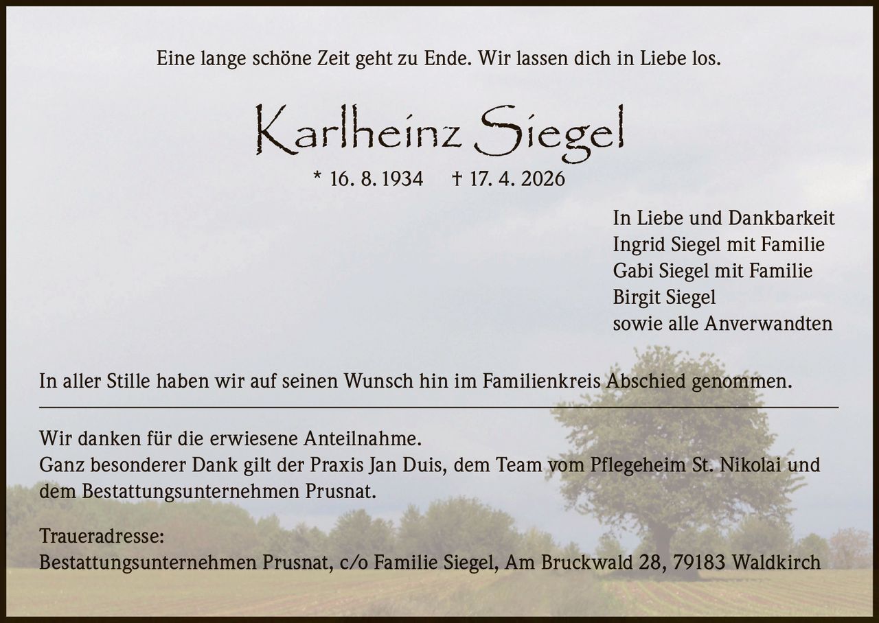 Eine lange schöne Zeit geht zu Ende. Wir lassen dich in Liebe los.

Karlheinz Siegel
* 16. 8. 1934

† 17. 4. 2026

In Liebe und Dankbarkeit
Ingrid Siegel mit Familie
Gabi Siegel mit Familie
Birgit Siegel
sowie alle Anverwandten
In aller Stille haben wir auf seinen Wunsch hin im Familienkreis Abschied genommen.
Wir danken für die erwiesene Anteilnahme.
Ganz besonderer Dank gilt der Praxis Jan Duis, dem Team vom Pflegeheim St. Nikolai und
dem Bestattungsunternehmen Prusnat.
Traueradresse:
Bestattungsunternehmen Prusnat, c/o Familie Siegel, Am Bruckwald 28, 79183 Waldkirch