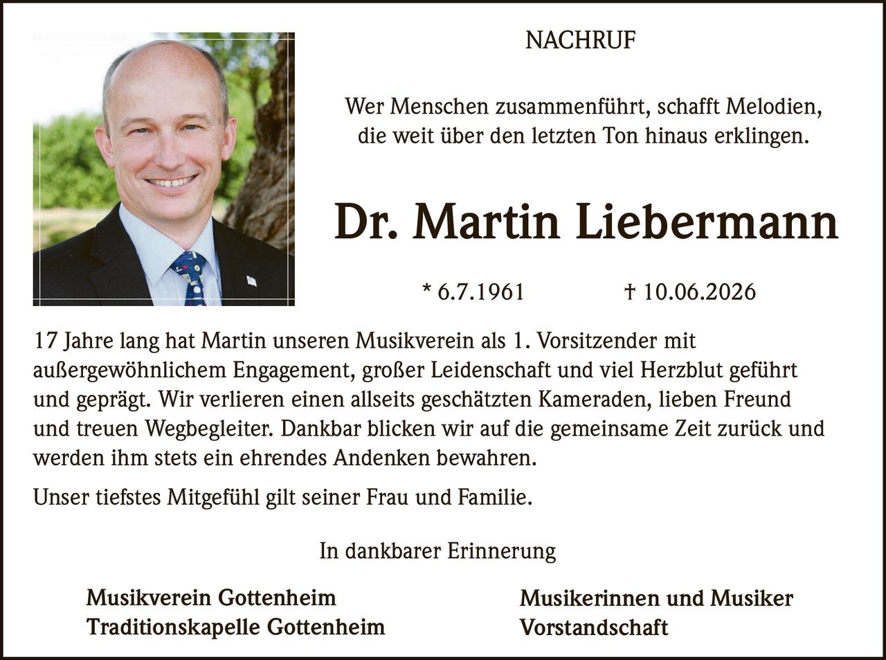 <p><i>Wer Menschen zusammenführt, schafft Melodien,<br>die weit über den letzten Ton hinaus erklingen.</i></p><p><strong>Dr. Martin Liebermann</strong><br>* 6.7.1961 † 10.06.2026</p><p>17 Jahre lang hat Martin unseren Musikverein als 1. Vorsitzender mit außergewöhnlichem Engagement, großer Leidenschaft und viel Herzblut geführt und geprägt. Wir verlieren einen allseits geschätzten Kameraden, lieben Freund und treuen Wegbegleiter. Dankbar blicken wir auf die gemeinsame Zeit zurück und werden ihm stets ein ehrendes Andenken bewahren.</p><p>Unser tiefstes Mitgefühl gilt seiner Frau und Familie.</p><p><i>In dankbarer Erinnerung</i></p><p><strong>Musikverein Gottenheim<br>Traditionskapelle Gottenheim</strong></p><p><strong>Musikerinnen und Musiker<br>Vorstandschaft</strong></p>