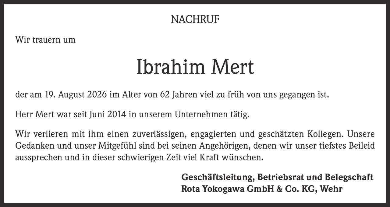<p><strong>NACHRUF</strong></p><p>Wir trauern um</p><p><strong>Ibrahim Mert</strong></p><p>der am 19. August 2026 im Alter von 62 Jahren viel zu früh von uns gegangen ist.</p><p>Herr Mert war seit Juni 2014 in unserem Unternehmen tätig.</p><p>Wir verlieren mit ihm einen zuverlässigen, engagierten und geschätzten Kollegen. Unsere Gedanken und unser Mitgefühl sind bei seinen Angehörigen, denen wir unser tiefstes Beileid aussprechen und in dieser schwierigen Zeit viel Kraft wünschen.</p><p><strong>Geschäftsleitung, Betriebsrat und Belegschaft</strong><br><strong>Rota Yokogawa GmbH & Co. KG, Wehr</strong></p>