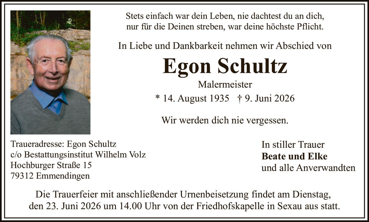 <p><strong>In Liebe und Dankbarkeit nehmen wir Abschied von</strong></p>

<p><strong>Egon Schultz</strong><br>
Malermeister<br>
* 14. August 1935  † 9. Juni 2026</p>

<p>Stets einfach war dein Leben, nie dachtest du an dich,<br>
nur für die Deinen streben, war deine höchste Pflicht.</p>

<p>Wir werden dich nie vergessen.</p>

<p><strong>In stiller Trauer</strong><br>
Beate und Elke<br>
und alle Anverwandten</p>

<p><strong>Traueradresse:</strong> Egon Schultz<br>
c/o Bestattungsinstitut Wilhelm Volz<br>
Hochburger Straße 15<br>
79312 Emmendingen</p>

<p>Die Trauerfeier mit anschließender Urnenbeisetzung findet am Dienstag, den 23. Juni 2026 um 14.00 Uhr von der Friedhofskapelle in Sexau aus statt.</p>