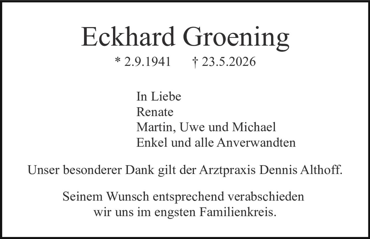 <p>Eckhard Groening<br>* 2.9.1941 † 23.5.2026</p><p>In Liebe<br>Renate<br>Martin, Uwe und Michael<br>Enkel und alle Anverwandten</p><p>Unser besonderer Dank gilt der Arztpraxis Dennis Althoff.</p><p>Seinem Wunsch entsprechend verabschieden<br>wir uns im engsten Familienkreis.</p>