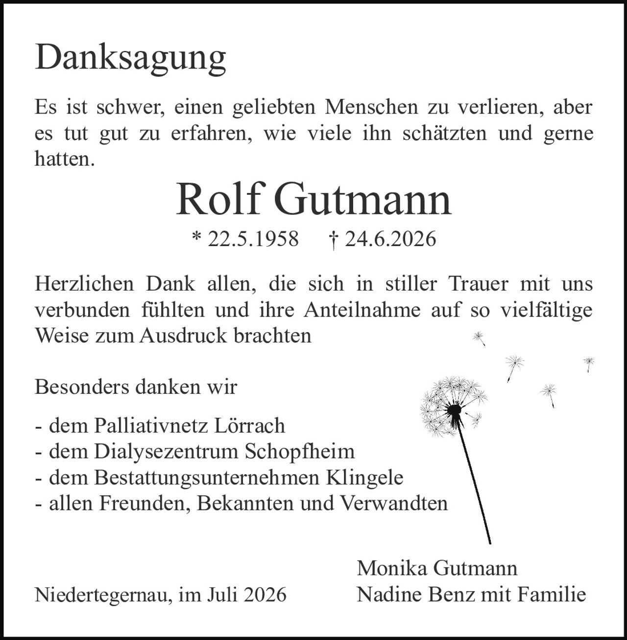 <p><strong>Danksagung</strong></p>

<p>Es ist schwer, einen geliebten Menschen zu verlieren, aber es tut gut zu erfahren, wie viele ihn schätzten und gerne hatten.</p>

<p><strong>Rolf Gutmann</strong><br>* 22.5.1958 † 24.6.2026</p>

<p>Herzlichen Dank allen, die sich in stiller Trauer mit uns verbunden fühlten und ihre Anteilnahme auf so vielfältige Weise zum Ausdruck brachten</p>

<p>Besonders danken wir<br>
- dem Palliativnetz Lörrach<br>
- dem Dialysezentrum Schopfheim<br>
- dem Bestattungsunternehmen Klingele<br>
- allen Freunden, Bekannten und Verwandten</p>

<p>Monika Gutmann<br>
Nadine Benz mit Familie</p>

<p>Niedertegernau, im Juli 2026</p>