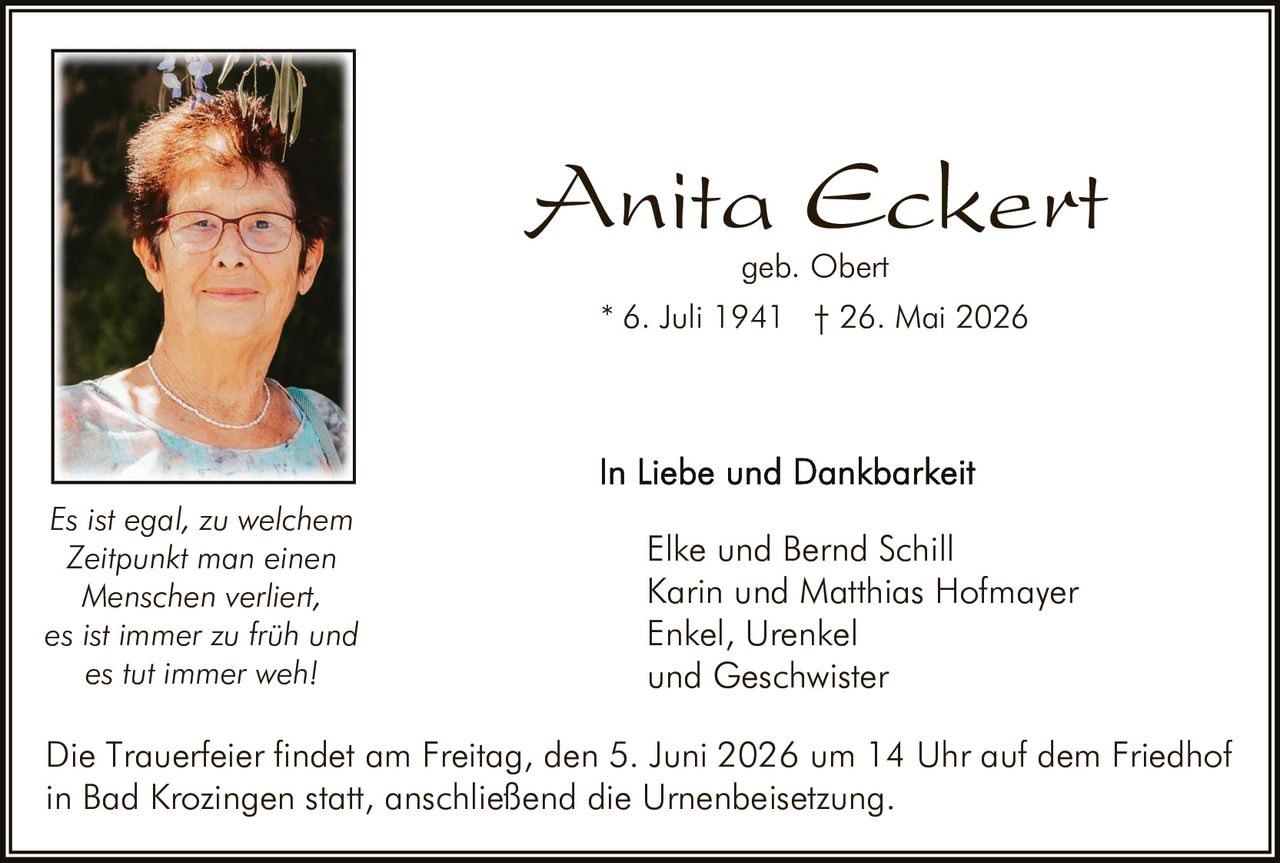 <p><b>Anita Eckert</b><br>geb. Obert<br>* 6. Juli 1941 † 26. Mai 2026</p><p><i>Es ist egal, zu welchem Zeitpunkt man einen Menschen verliert, es ist immer zu früh und es tut immer weh!</i></p><p>In Liebe und Dankbarkeit<br>Elke und Bernd Schill<br>Karin und Matthias Hofmayer<br>Enkel, Urenkel<br>und Geschwister</p><p>Die Trauerfeier findet am Freitag, den 5. Juni 2026 um 14 Uhr auf dem Friedhof in Bad Krozingen statt, anschließend die Urnenbeisetzung.</p>