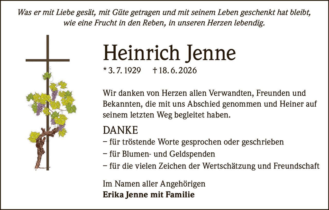<p><i>Was er mit Liebe gesät, mit Güte getragen und mit seinem Leben geschenkt hat bleibt, wie eine Frucht in den Reben, in unseren Herzen lebendig.</i></p>

<p><strong>Heinrich Jenne</strong><br>* 3. 7. 1929 † 18. 6. 2026</p>

<p>Wir danken von Herzen allen Verwandten, Freunden und Bekannten, die mit uns Abschied genommen und Heiner auf seinem letzten Weg begleitet haben.</p>

<p><strong>DANKE</strong><br>– für tröstende Worte gesprochen oder geschrieben<br>– für Blumen- und Geldspenden<br>– für die vielen Zeichen der Wertschätzung und Freundschaft</p>

<p>Im Namen aller Angehörigen<br><strong>Erika Jenne mit Familie</strong></p>