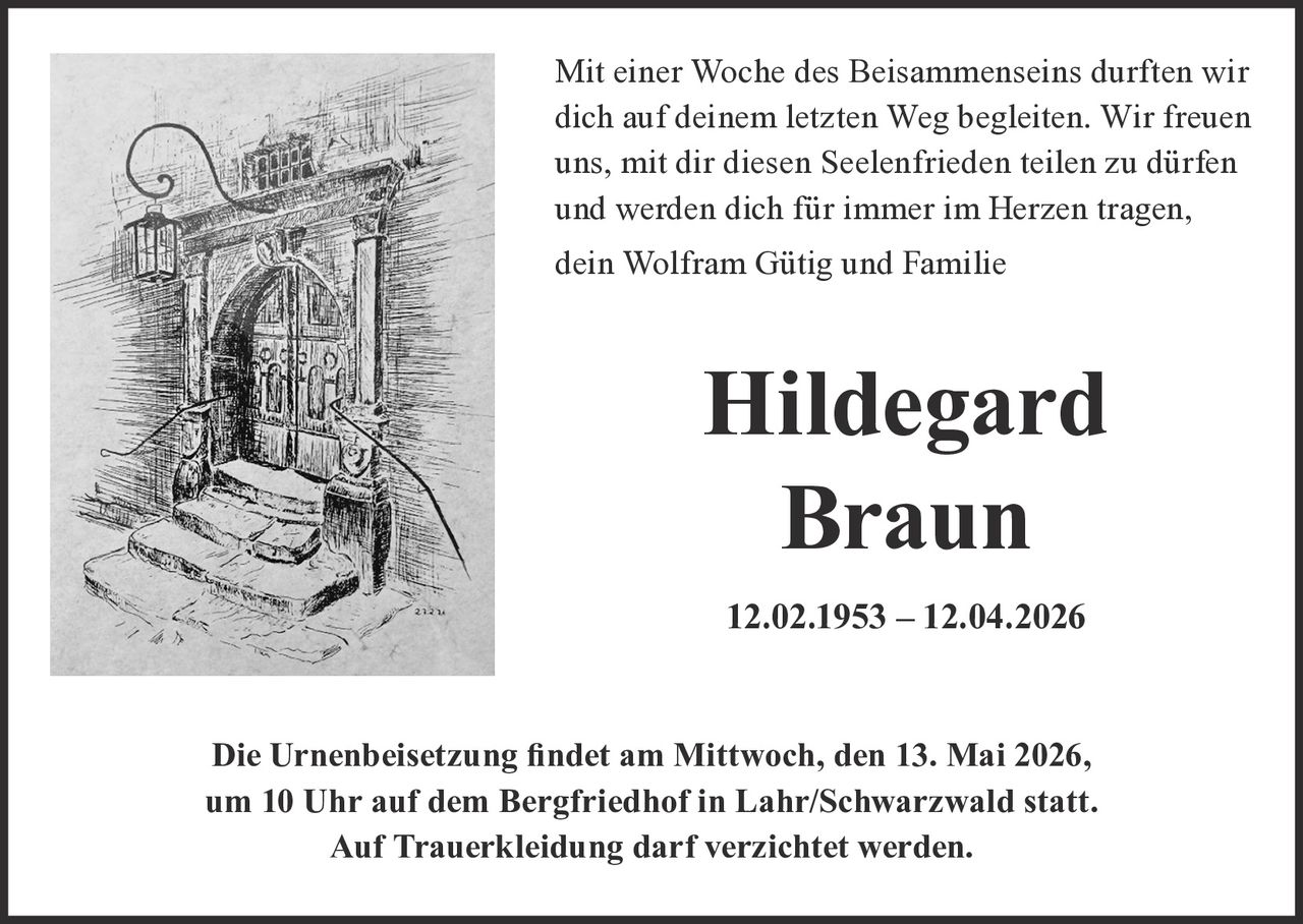 Mit einer Woche des Beisammenseins durften wir
dich auf deinem letzten Weg begleiten. Wir freuen
uns, mit dir diesen Seelenfrieden teilen zu dürfen
und werden dich für immer im Herzen tragen,
dein Wolfram Gütig und Familie

Hildegard
Braun
12.02.1953 – 12.04.2026

'LH8UQHQEHLVHW]XQJ¿QGHWDP0LWWZRFKGHQ0DL
XP8KUDXIGHP%HUJIULHGKRILQ/DKU6FKZDU]ZDOGVWDWW
$XI7UDXHUNOHLGXQJGDUIYHU]LFKWHWZHUGHQ