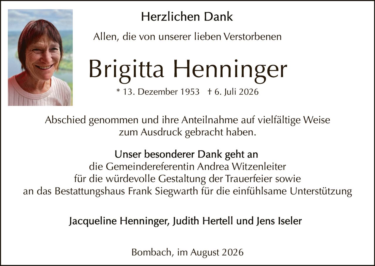 <p><strong>Herzlichen Dank</strong></p>

<p>Allen, die von unserer lieben Verstorbenen</p>

<p><strong>Brigitta Henninger</strong><br/>
* 13. Dezember 1953 † 6. Juli 2026</p>

<p>Abschied genommen und ihre Anteilnahme auf vielfältige Weise zum Ausdruck gebracht haben.</p>

<p><strong>Unser besonderer Dank geht an</strong><br/>
die Gemeindereferentin Andrea Witzenleiter<br/>
für die würdevolle Gestaltung der Trauerfeier sowie<br/>
an das Bestattungshaus Frank Siegwarth für die einfühlsame Unterstützung</p>

<p>Jacqueline Henninger, Judith Hertell und Jens Iseler</p>

<p>Bombach, im August 2026</p>