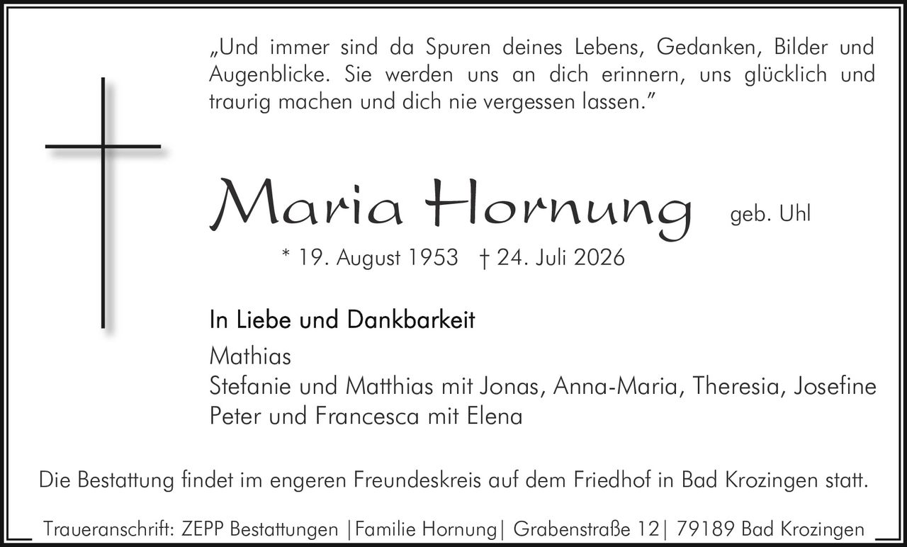 <p>„Und immer sind da Spuren deines Lebens, Gedanken, Bilder und Augenblicke. Sie werden uns an dich erinnern, uns glücklich und traurig machen und dich nie vergessen lassen."</p>

<p><strong>Maria Hornung geb. Uhl</strong><br/>* 19. August 1953 † 24. Juli 2026</p>

<p><strong>In Liebe und Dankbarkeit</strong></p>

<p>Mathias<br/>Stefanie und Matthias mit Jonas, Anna-Maria, Theresia, Josefine<br/>Peter und Francesca mit Elena</p>

<p>Die Bestattung findet im engeren Freundeskreis auf dem Friedhof in Bad Krozingen statt.</p>

<p>Traueranschrift: ZEPP Bestattungen | Familie Hornung | Grabenstraße 12 | 79189 Bad Krozingen</p>