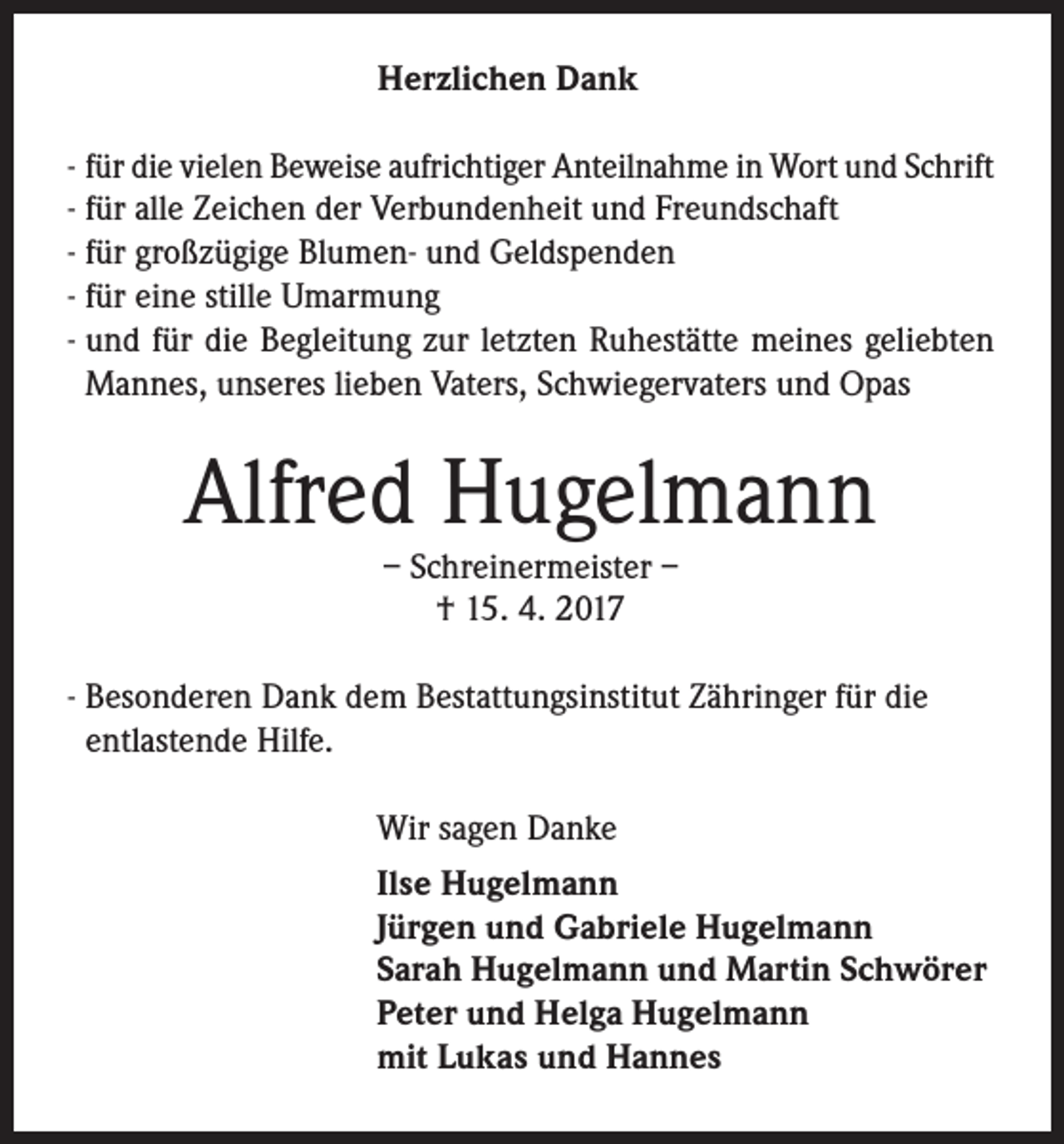 <p>Herzlichen Dank<br />- für die vielen Beweise aufrichtiger Anteilnahme in Wort und Schrift<br />- für alle Zeichen der Verbundenheit und Freundschaft<br />- für großzügige Blumen- und Geldspenden<br />- für eine stille Umarmung<br />- und für die Begleitung zur letzten Ruhestätte meines geliebten<br />Mannes, unseres lieben Vaters, Schwiegervaters und Opas</p><p>Alfred Hugelmann<br />– Schreinermeister –<br />† 15. 4. 2017</p><p>-B<br />esonderen Dank dem Bestattungsinstitut Zähringer für die<br />entlastende Hilfe.<br />Wir sagen Danke<br />Ilse Hugelmann<br />Jürgen und Gabriele Hugelmann<br />Sarah Hugelmann und Martin Schwörer<br />Peter und Helga Hugelmann<br />mit Lukas und Hannes</p>