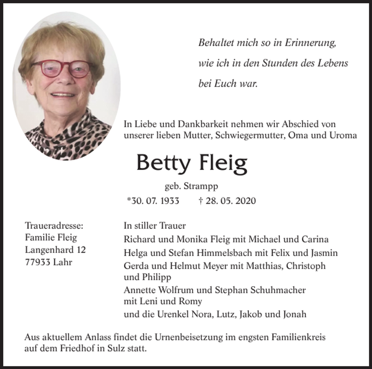 <p>Behaltet mich so in Erinnerung,<br />wie ich in den Stunden des Lebens<br />bei Euch war.</p><p>In Liebe und Dankbarkeit nehmen wir Abschied von<br />unserer lieben Mutter, Schwiegermutter, Oma und Uroma</p><p>Betty Fleig<br />geb. Strampp<br />*30. 07. 1933<br />Traueradresse:<br />Familie Fleig<br />Langenhard 12<br />77933 Lahr</p><p>† 28. 05. 2020</p><p>In stiller Trauer<br />Richard und Monika Fleig mit Michael und Carina<br />Helga und Stefan Himmelsbach mit Felix und Jasmin<br />Gerda und Helmut Meyer mit Matthias, Christoph<br />und Philipp<br />Annette Wolfrum und Stephan Schuhmacher<br />mit Leni und Romy<br />und die Urenkel Nora, Lutz, Jakob und Jonah</p><p>Aus aktuellem Anlass findet die Urnenbeisetzung im engsten Familienkreis<br />auf dem Friedhof in Sulz statt.</p>
