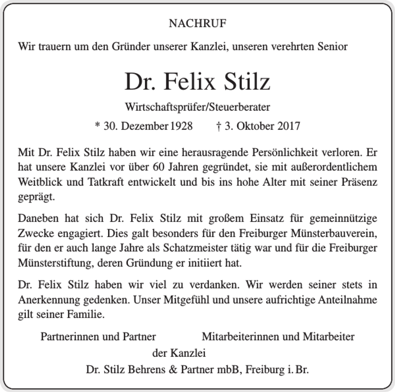 <p>NACHRUF<br />Wir trauern um den Gründer unserer Kanzlei, unseren verehrten Senior</p><p>Dr. Felix Stilz<br />Wirtschaftsprüfer/Steuerberater<br />* 30. Dezember 1928 † 3. Oktober 2017<br />Mit Dr. Felix Stilz haben wir eine herausragende Persönlichkeit verloren. Er<br />hat unsere Kanzlei vor über 60 Jahren gegründet, sie mit außerordentlichem<br />Weitblick und Tatkraft entwickelt und bis ins hohe Alter mit seiner Präsenz<br />geprägt.<br />Daneben hat sich Dr. Felix Stilz mit großem Einsatz für gemeinnützige<br />­Zwecke engagiert. Dies galt besonders für den Freiburger Münsterbauverein,<br />für den er auch lange Jahre als Schatzmeister tätig war und für die Freiburger<br />Münsterstiftung, deren Gründung er initiiert hat.<br />Dr. Felix Stilz haben wir viel zu verdanken. Wir werden seiner stets in<br />­Anerkennung gedenken. Unser Mitgefühl und unsere aufrichtige­Anteilnahme<br />gilt seiner Familie.<br />Partnerinnen und Partner Mitarbeiterinnen und Mitarbeiter<br />der Kanzlei<br />Dr. Stilz Behrens &amp; Partner mbB, Freiburg i. Br.</p>