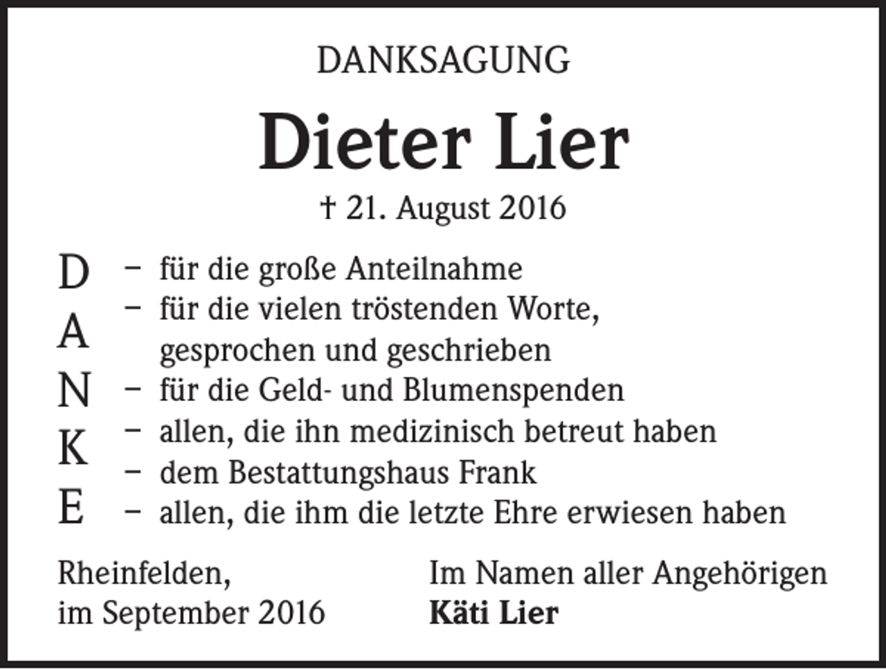 <p>DANKSAGUNG</p><p>Dieter Lier<br />† 21. August 2016</p><p>D<br />A<br />N<br />K<br />E</p><p>– für die große Anteilnahme<br />– für die vielen tröstenden Worte,<br />gesprochen und geschrieben<br />– für die Geld- und Blumenspenden<br />– allen, die ihn medizinisch betreut haben<br />– dem Bestattungshaus Frank<br />– allen, die ihm die letzte Ehre erwiesen haben</p><p>Rheinfelden,<br />im September 2016</p><p>Im Namen aller Angehörigen<br />Käti Lier</p>