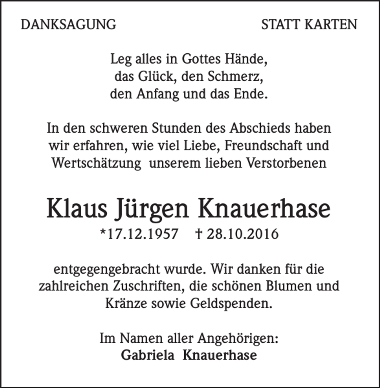 <p>DANKSAGUNG</p><p>STATT KARTEN</p><p>Leg alles in Gottes Hände,<br />das Glück, den Schmerz,<br />den Anfang und das Ende.<br />In den schweren Stunden des Abschieds haben<br />wir erfahren, wie viel Liebe, Freundschaft und<br />Wertschätzung unserem lieben Verstorbenen</p><p>Klaus Jürgen Knauerhase<br />*17.12.1957</p><p>† 28.10.2016</p><p>entgegengebracht wurde. Wir danken für die<br />zahlreichen Zuschriften, die schönen Blumen und<br />Kränze sowie Geldspenden.<br />Im Namen aller Angehörigen:<br />Gabriela Knauerhase</p>