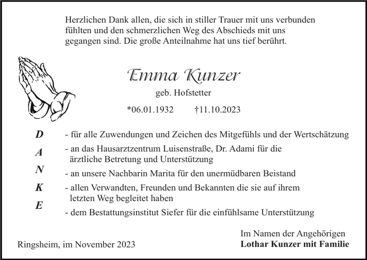 <p>Herzlichen Dank allen, die sich in stiller Trauer mit uns verbunden<br />fühlten und den schmerzlichen Weg des Abschieds mit uns<br />gegangen sind. Die große Anteilnahme hat uns tief berührt.</p><p>Emma Kunzer<br />geb. Hofstetter<br />*06.01.1932</p><p>†11.10.2023</p><p>D</p><p>- für alle Zuwendungen und Zeichen des Mitgefühls und der Wertschätzung</p><p>A</p><p>- an das Hausarztzentrum Luisenstraße, Dr. Adami für die<br />ärztliche Betretung und Unterstützung</p><p>N</p><p>- an unsere Nachbarin Marita für den unermüdbaren Beistand</p><p>K</p><p>- allen Verwandten, Freunden und Bekannten die sie auf ihrem<br />letzten Weg begleitet haben</p><p>E</p><p>- dem Bestattungsinstitut Siefer für die einfühlsame Unterstützung</p><p>Ringsheim, im November 2023</p><p>Im Namen der Angehörigen<br />Lothar Kunzer mit Familie</p>