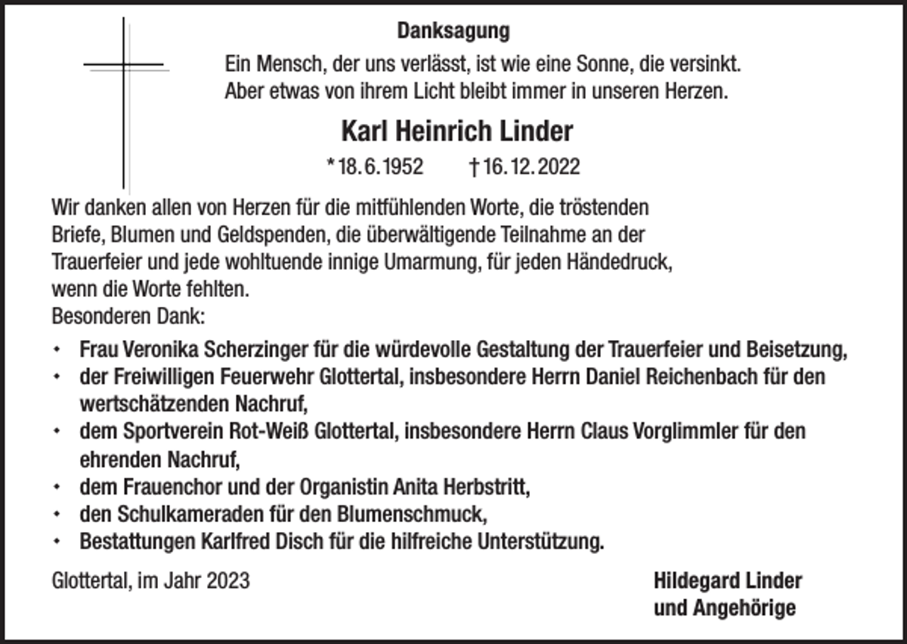 <p>Danksagung<br />Ein Mensch, der uns verlässt, ist wie eine Sonne, die versinkt.<br />Aber etwas von ihrem Licht bleibt immer in unseren Herzen.</p><p>Karl Heinrich Linder<br />* 18. 6. 1952 † 16. 12. 2022<br />Wir danken allen von Herzen für die mitfühlenden Worte, die tröstenden<br />Briefe, Blumen und Geldspenden, die überwältigende Teilnahme an der<br />Trauerfeier und jede wohltuende innige Umarmung, für jeden Händedruck,<br />wenn die Worte fehlten.<br />Besonderen Dank:<br /> Frau Veronika Scherzinger für die würdevolle Gestaltung der Trauerfeier und Beisetzung,<br /> der Freiwilligen Feuerwehr Glottertal, insbesondere Herrn Daniel Reichenbach für den<br />wertschätzenden Nachruf,<br /> dem Sportverein Rot-Weiß Glottertal, insbesondere Herrn Claus Vorglimmler für den<br />ehrenden Nachruf,<br /> dem Frauenchor und der Organistin Anita Herbstritt,<br /> den Schulkameraden für den Blumenschmuck,<br /> Bestattungen Karlfred Disch für die hilfreiche Unterstützung.<br />Glottertal, im Jahr 2023 Hildegard Linder</p><p>und Angehörige</p>