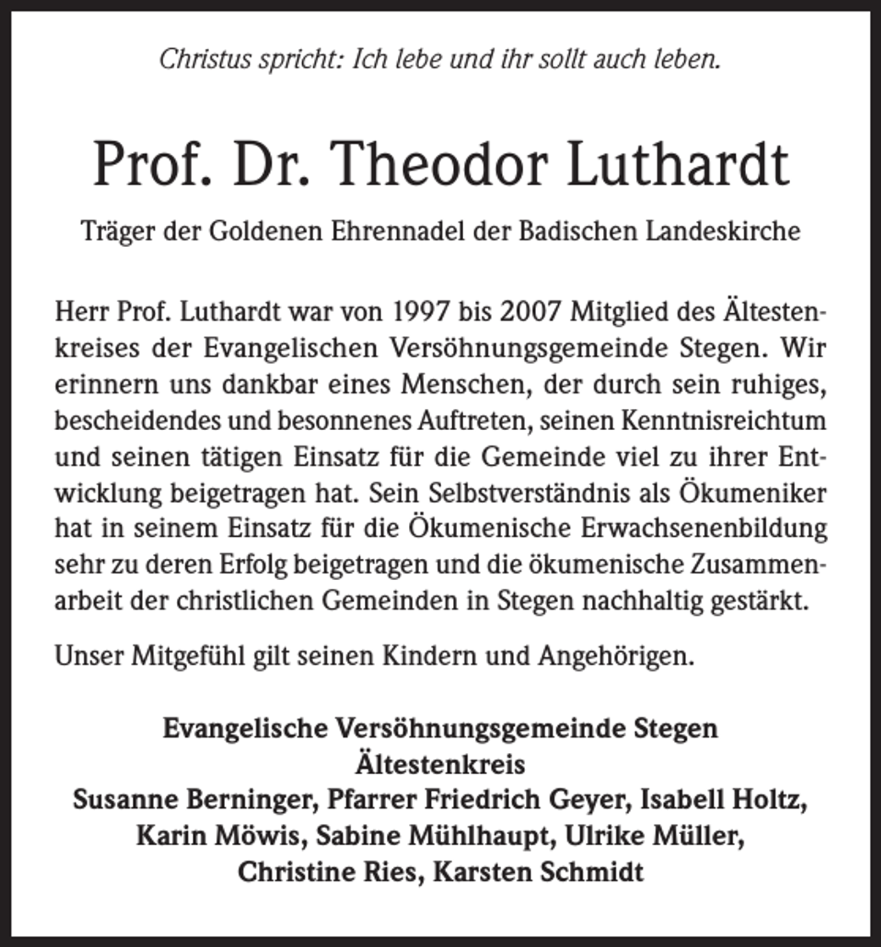 <p>Christus spricht: Ich lebe und ihr sollt auch leben.</p><p>Prof. Dr. Theodor Luthardt<br />Träger der Goldenen Ehrennadel der Badischen Landeskirche<br />Herr Prof. Luthardt war von 1997 bis 2007 Mitglied des Ältestenkreises der Evangelischen Versöhnungsgemeinde Stegen. Wir<br />erinnern uns dankbar eines Menschen, der durch sein ruhiges,<br />bescheidendes und besonnenes Auftreten, seinen Kenntnisreichtum<br />und seinen tätigen Einsatz für die Gemeinde viel zu ihrer Entwicklung beigetragen hat. Sein Selbstverständnis als Ökumeniker<br />hat in seinem Einsatz für die Ökumenische Erwachsenenbildung<br />sehr zu deren Erfolg beigetragen und die ökumenische Zusammenarbeit der christlichen Gemeinden in Stegen nachhaltig gestärkt.<br />Unser Mitgefühl gilt seinen Kindern und Angehörigen.<br />Evangelische Versöhnungsgemeinde Stegen<br />Ältestenkreis<br />Susanne Berninger, Pfarrer Friedrich Geyer, Isabell Holtz,<br />Karin Möwis, Sabine Mühlhaupt, Ulrike Müller,<br />Christine Ries, Karsten Schmidt</p>