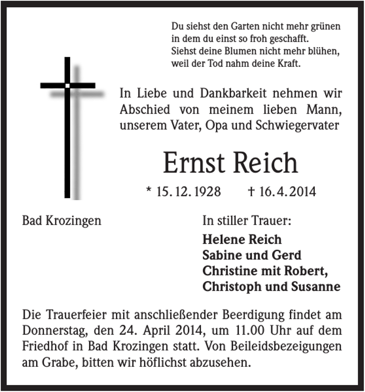 <p>Du siehst den Garten nicht mehr grünen<br />in dem du einst so froh geschafft.<br />Siehst deine Blumen nicht mehr blühen,<br />weil der Tod nahm deine Kraft.</p><p>In Liebe und Dankbarkeit nehmen wir<br />Abschied von meinem lieben Mann,<br />unserem Vater, Opa und Schwiegervater</p><p>Ernst Reich<br />* 15. 12. 1928<br />Bad Krozingen</p><p>† 16. 4. 2014</p><p>In stiller Trauer:<br />Helene Reich<br />Sabine und Gerd<br />Christine mit Robert,<br />Christoph und Susanne</p><p>Die Trauerfeier mit anschließender Beerdigung findet am<br />Donnerstag, den 24. April 2014, um 11.00 Uhr auf dem<br />Friedhof in Bad Krozingen statt. Von Beileidsbezeigungen<br />am Grabe, bitten wir höflichst abzusehen.</p>
