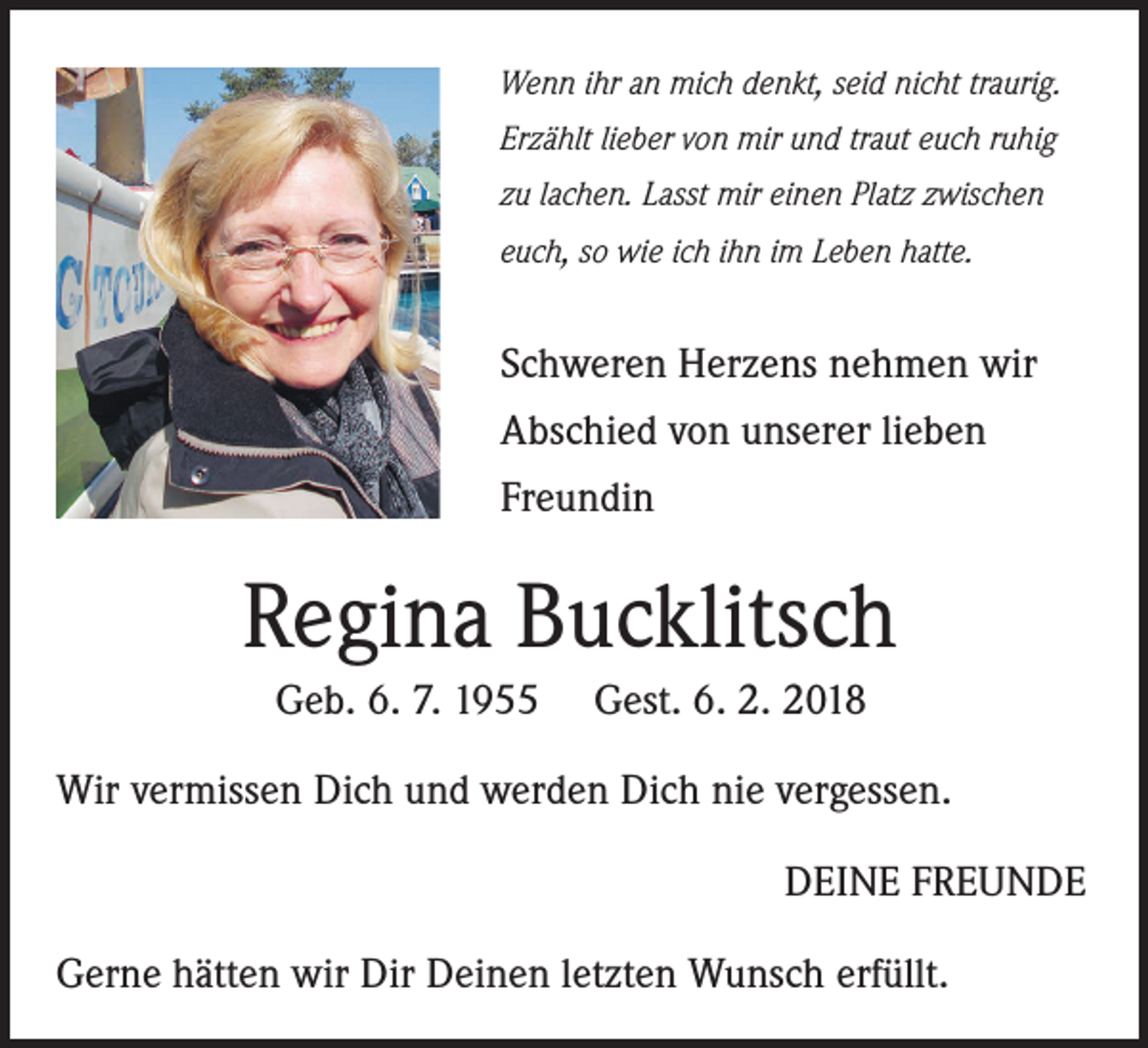 <p>Wenn ihr an mich denkt, seid nicht traurig.<br />Erzählt lieber von mir und traut euch ruhig<br />zu lachen. Lasst mir einen Platz zwischen<br />euch, so wie ich ihn im Leben hatte.</p><p>Schweren Herzens nehmen wir<br />Abschied von unserer lieben<br />Freundin</p><p>Regina Bucklitsch<br />Geb. 6. 7. 1955</p><p>Gest. 6. 2. 2018</p><p>Wir vermissen Dich und werden Dich nie vergessen.<br />DEINE FREUNDE<br />Gerne hätten wir Dir Deinen letzten Wunsch erfüllt.</p>