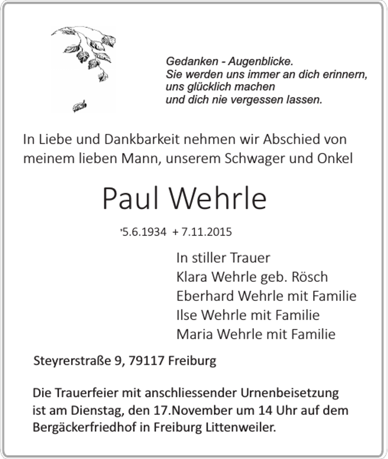 <p>Gedanken - Augenblicke.<br />Sie werden uns immer an dich erinnern,<br />uns glücklich machen<br />und dich nie vergessen lassen.</p><p>In Liebe und Dankbarkeit nehmen wir Abschied von<br />meinem lieben Mann, unserem Schwager und Onkel</p><p>Paul Wehrle<br />�5.6.1934 + 7.11.2015</p><p>In stiller Trauer<br />Klara Wehrle geb. Rösch<br />Eberhard Wehrle mit Familie<br />Ilse Wehrle mit Familie<br />Maria Wehrle mit Familie<br />Steyrerstraße 9, 79117 Freiburg<br />Die Trauerfeier mit anschliessender Urnenbeisetzung<br />ist am Dienstag, den 17.November um 14 Uhr auf dem<br />Bergäckerfriedhof in Freiburg Littenweiler.</p>