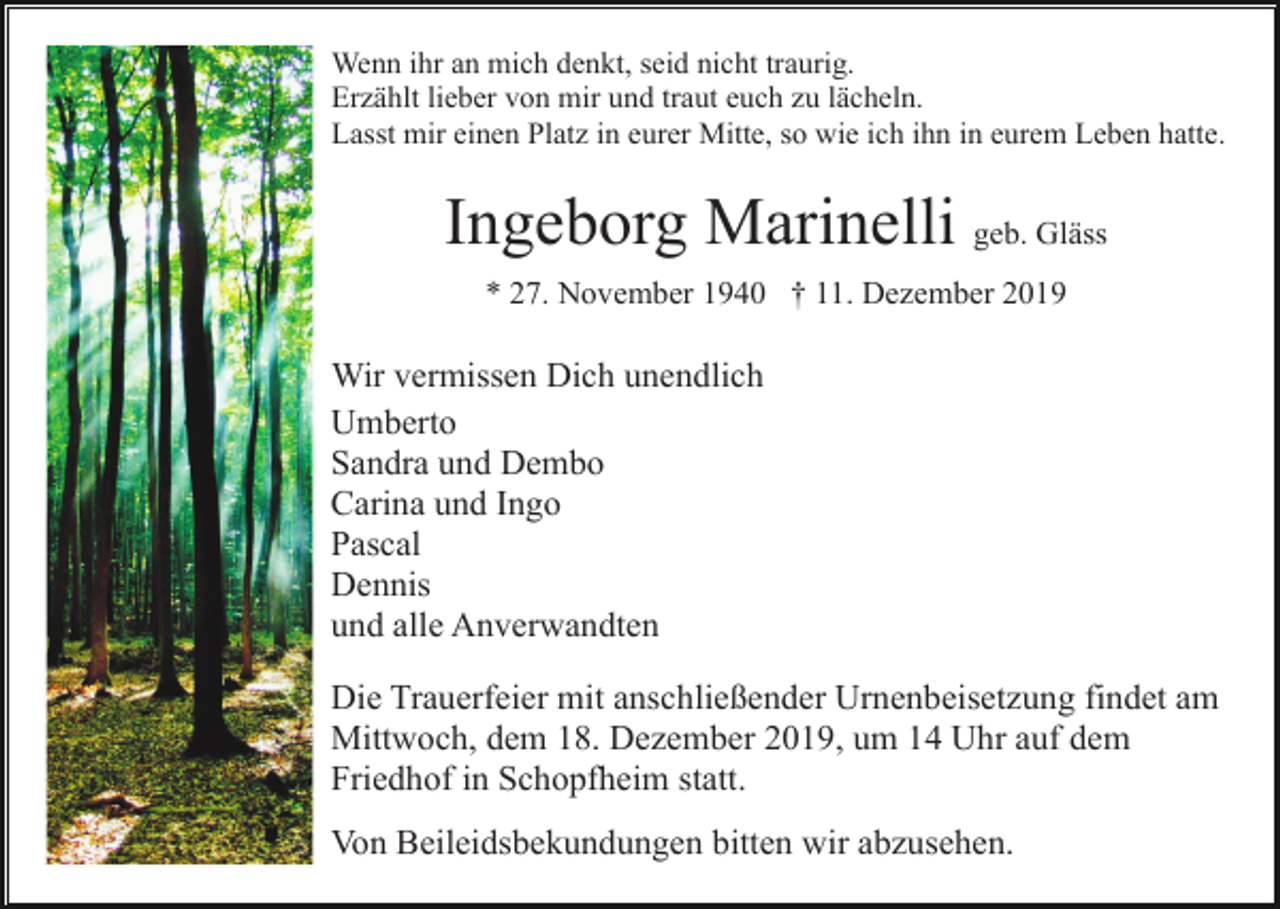 <p>Wenn ihr an mich denkt, seid nicht traurig.<br />Erzählt lieber von mir und traut euch zu lächeln.<br />Lasst mir einen Platz in eurer Mitte, so wie ich ihn in eurem Leben hatte.</p><p>Ingeborg Marinelli geb. Gläss<br />* 27. November 1940 † 11. Dezember 2019</p><p>Wir vermissen Dich unendlich<br />Umberto<br />Sandra und Dembo<br />Carina und Ingo<br />Pascal<br />Dennis<br />und alle Anverwandten<br />Die Trauerfeier mit anschließender Urnenbeisetzung findet am<br />Mittwoch, dem 18. Dezember 2019, um 14 Uhr auf dem<br />Friedhof in Schopfheim statt.<br />Von Beileidsbekundungen bitten wir abzusehen.</p>