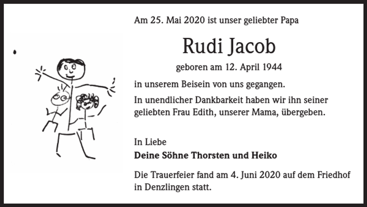<p>Am 25. Mai 2020 ist unser geliebter Papa</p><p>Rudi Jacob<br />geboren am 12. April 1944<br />in unserem Beisein von uns gegangen.<br />In unendlicher Dankbarkeit haben wir ihn seiner<br />geliebten Frau Edith, unserer Mama, übergeben.<br />In Liebe<br />Deine Söhne Thorsten und Heiko<br />Die Trauerfeier fand am 4. Juni 2020 auf dem Friedhof<br />in Denzlingen statt.</p>