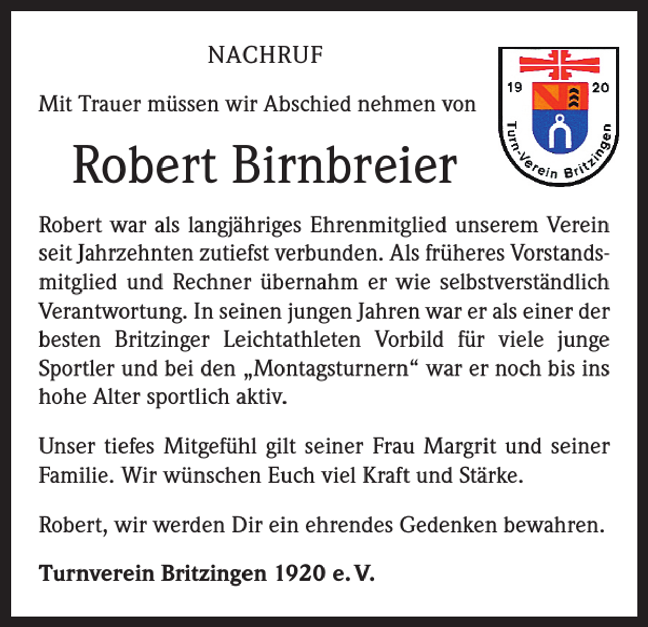 <p>NACHRUF<br />Mit Trauer müssen wir Abschied nehmen von</p><p>Robert Birnbreier<br />Robert war als langjähriges Ehrenmitglied unserem Verein<br />seit Jahrzehnten zutiefst verbunden. Als früheres Vorstandsmitglied und Rechner übernahm er wie selbstverständlich<br />Verantwortung. In seinen jungen Jahren war er als einer der<br />besten Britzinger Leichtathleten Vorbild für viele junge<br />Sportler und bei den „Montagsturnern“ war er noch bis ins<br />hohe Alter sportlich aktiv.<br />Unser tiefes Mitgefühl gilt seiner Frau Margrit und seiner<br />Familie. Wir wünschen Euch viel Kraft und Stärke.<br />Robert, wir werden Dir ein ehrendes Gedenken bewahren.<br />Turnverein Britzingen 1920 e. V.</p>