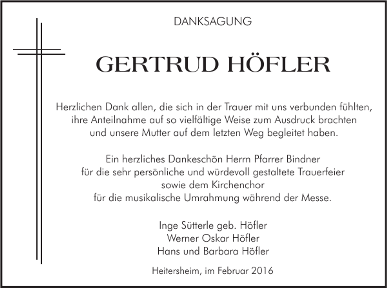 <p>DANKSAGUNG</p><p>GERTRUD HÖFLER<br />Herzlichen Dank allen, die sich in der Trauer mit uns verbunden fühlten,<br />ihre Anteilnahme auf so vielfältige Weise zum Ausdruck brachten<br />und unsere Mutter auf dem letzten Weg begleitet haben.<br />Ein herzliches Dankeschön Herrn Pfarrer Bindner<br />für die sehr persönliche und würdevoll gestaltete Trauerfeier<br />sowie dem Kirchenchor<br />für die musikalische Umrahmung während der Messe.<br />Inge Sütterle geb. Höfler<br />Werner Oskar Höfler<br />Hans und Barbara Höfler<br />Heitersheim, im Februar 2016</p>