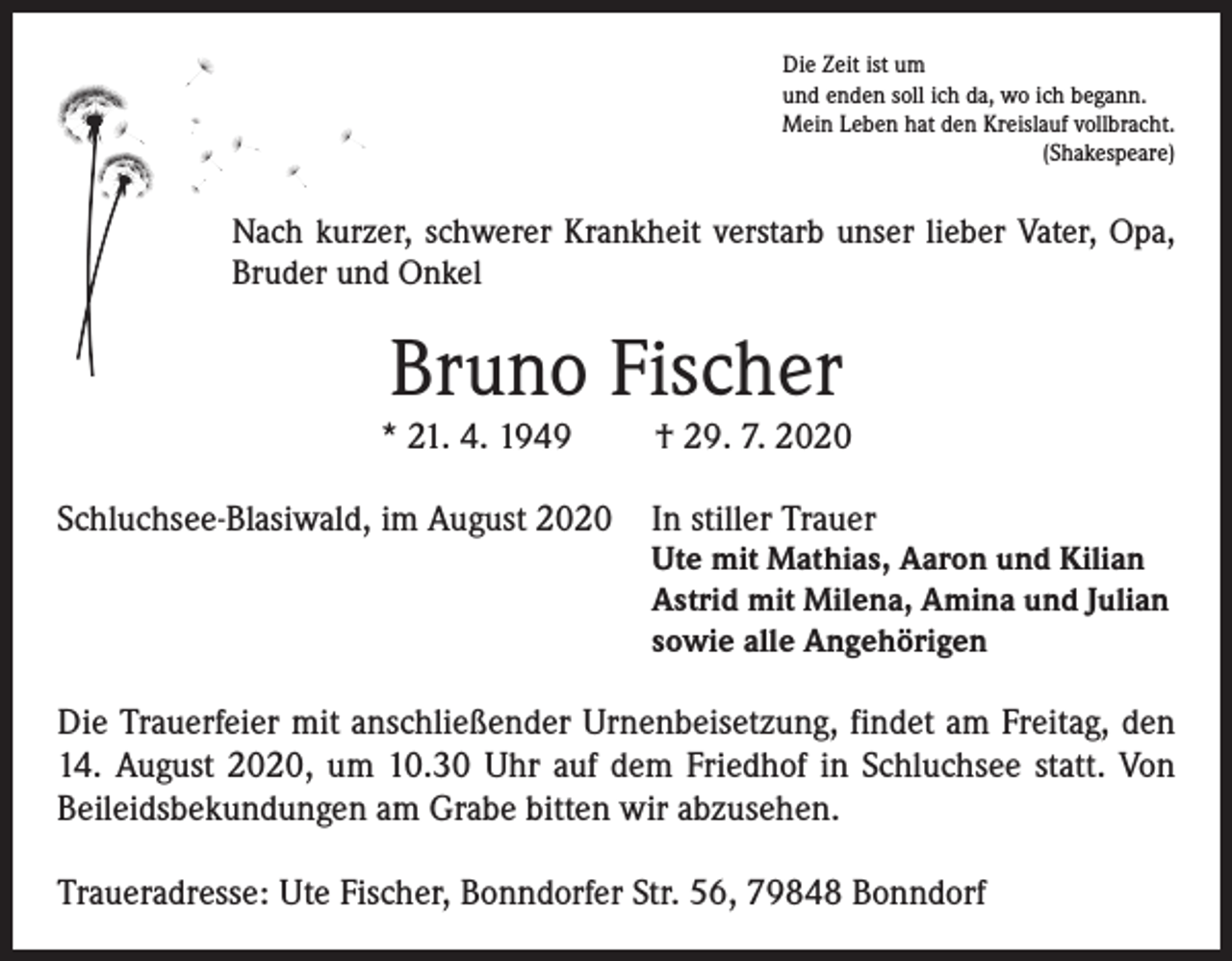 <p>Die Zeit ist um<br />und enden soll ich da, wo ich begann.<br />Mein Leben hat den Kreislauf vollbracht.<br />(Shakespeare)</p><p>Nach kurzer, schwerer Krankheit verstarb unser lieber Vater, Opa,<br />Bruder und Onkel</p><p>Bruno Fischer</p><p>* 21. 4. 1949</p><p>† 29. 7. 2020</p><p>Schluchsee-Blasiwald, im August 2020 In stiller Trauer</p><p>Ute mit Mathias, Aaron und Kilian<br />Astrid mit Milena, Amina und Julian<br />sowie alle Angehörigen</p><p>Die Trauerfeier mit anschließender Urnenbeisetzung, findet am Freitag, den<br />14. August 2020, um 10.30 Uhr auf dem Friedhof in Schluchsee statt. Von<br />Beileidsbekundungen am Grabe bitten wir abzusehen.<br />Traueradresse: Ute Fischer, Bonndorfer Str. 56, 79848 Bonndorf</p>
