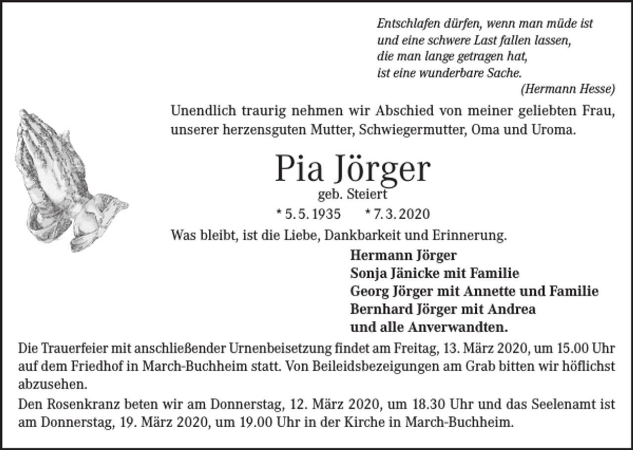 <p>Entschlafen dürfen, wenn man müde ist<br />und eine schwere Last fallen lassen,<br />die man lange getragen hat,<br />ist eine wunderbare Sache.</p><p>(Hermann Hesse)</p><p>Unendlich traurig nehmen wir Abschied von meiner geliebten Frau,<br />unserer herzensguten Mutter, Schwiegermutter, Oma und Uroma.</p><p>Pia Jörger</p><p>geb. Steiert<br />* 5. 5. 1935<br />* 7. 3. 2020<br />Was bleibt, ist die Liebe, Dankbarkeit und Erinnerung.<br />Hermann Jörger<br />Sonja Jänicke mit Familie<br />Georg Jörger mit Annette und Familie<br />Bernhard Jörger mit Andrea<br />und alle Anverwandten.<br />Die Trauerfeier mit anschließender Urnenbeisetzung findet am Freitag, 13. März 2020, um 15.00 Uhr<br />auf dem Friedhof in March-Buchheim statt. Von Beileidsbezeigungen am Grab bitten wir ­höflichst<br />abzusehen.<br />Den Rosenkranz beten wir am Donnerstag, 12. März 2020, um 18.30 Uhr und das Seelenamt ist<br />am Donnerstag, 19. März 2020, um 19.00 Uhr in der Kirche in March-Buchheim.</p>