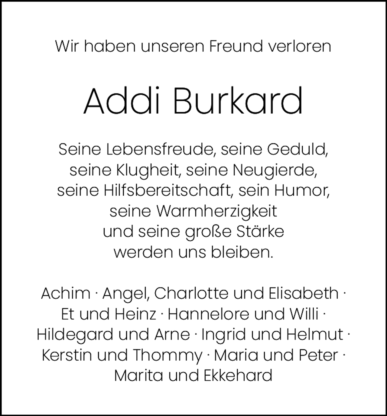 <p>Wir haben unseren Freund verloren</p><p>Addi Burkard<br />Seine Lebensfreude, seine Geduld,<br />seine Klugheit, seine Neugierde,<br />seine Hilfsbereitschaft, sein Humor,<br />seine Warmherzigkeit<br />und seine große Stärke<br />werden uns bleiben.<br />Achim · Angel, Charlotte und Elisabeth ·<br />Et und Heinz · Hannelore und Willi ·<br />Hildegard und Arne · Ingrid und Helmut ·<br />Kerstin und Thommy · Maria und Peter ·<br />Marita und Ekkehard</p>