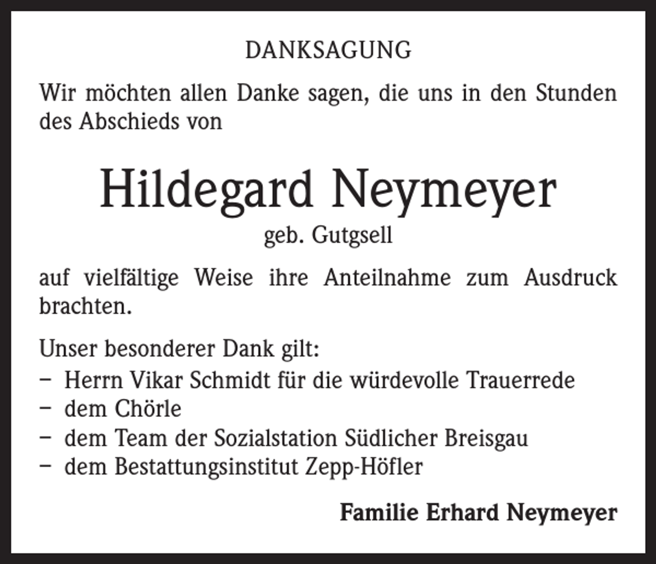 <p>Danksagung<br />Wir möchten allen Danke sagen, die uns in den Stunden<br />des Abschieds von</p><p>Hildegard Neymeyer<br />geb. Gutgsell</p><p>auf vielfältige Weise ihre Anteilnahme zum Ausdruck<br />brachten.<br />Unser besonderer Dank gilt:<br />– Herrn Vikar Schmidt für die würdevolle Trauerrede<br />– dem Chörle<br />– dem Team der Sozialstation Südlicher Breisgau<br />– dem Bestattungsinstitut Zepp-Höfler<br />Familie Erhard Neymeyer</p>