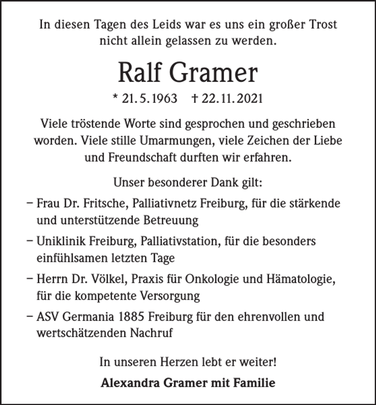 <p>In diesen Tagen des Leids war es uns ein großer Trost<br />nicht allein gelassen zu werden.</p><p>Ralf Gramer<br />* 21. 5. 1963 † 22. 11. 2021<br />Viele tröstende Worte sind gesprochen und geschrieben<br />worden. Viele stille Umarmungen, viele Zeichen der Liebe<br />und Freundschaft durften wir erfahren.<br />Unser besonderer Dank gilt:<br />– Frau Dr. Fritsche, Palliativnetz Freiburg, für die stärkende<br />und unterstützende Betreuung<br />– Uniklinik Freiburg, Palliativstation, für die besonders<br />einfühlsamen letzten Tage<br />– Herrn Dr. Völkel, Praxis für Onkologie und Hämatologie,<br />für die kompetente Versorgung<br />– ASV Germania 1885 Freiburg für den ehrenvollen und<br />wertschätzenden Nachruf<br />In unseren Herzen lebt er weiter!<br />Alexandra Gramer mit Familie</p>