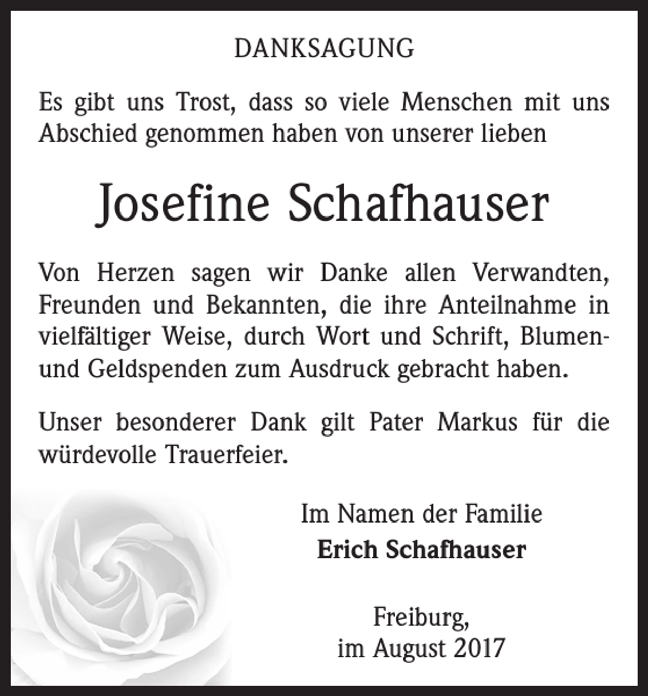 <p>DANKSAGUNG<br />Es gibt uns Trost, dass so viele Menschen mit uns<br />Abschied genommen haben von unserer lieben</p><p>Josefine Schafhauser<br />Von Herzen sagen wir Danke allen Verwandten,<br />Freunden und Bekannten, die ihre Anteilnahme in<br />vielfältiger Weise, durch Wort und Schrift, Blumenund Geldspenden zum Ausdruck gebracht haben.<br />Unser besonderer Dank gilt Pater Markus für die<br />­würdevolle Trauerfeier.<br />Im Namen der Familie<br />Erich Schafhauser<br />Freiburg,<br />im August 2017</p>