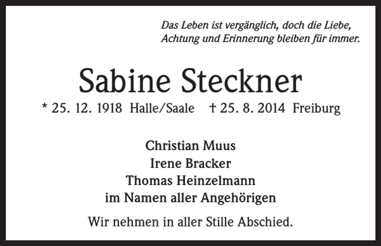 <p>Das Leben ist vergänglich, doch die Liebe,<br />Achtung und Erinnerung bleiben für immer.</p><p>Sabine Steckner</p><p>* 25. 12. 1918 Halle/Saale</p><p>† 25. 8. 2014 Freiburg</p><p>Christian Muus<br />Irene Bracker<br />Thomas Heinzelmann<br />im Namen aller Angehörigen<br />Wir nehmen in aller Stille Abschied.</p>