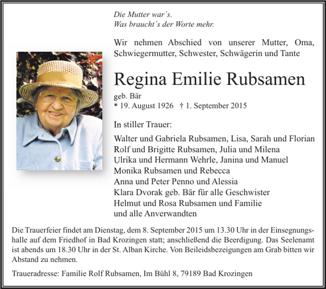 <p>Die Mutter war´s.<br />Was braucht´s der Worte mehr.</p><p>Wir nehmen Abschied von unserer Mutter, Oma,<br />Schwiegermutter, Schwester, Schwägerin und Tante</p><p>Regina Emilie Rubsamen<br />geb. Bär<br />* 19. August 1926 † 1. September 2015</p><p>In stiller Trauer:<br />Walter und Gabriela Rubsamen, Lisa, Sarah und Florian<br />Rolf und Brigitte Rubsamen, Julia und Milena<br />Ulrika und Hermann Wehrle, Janina und Manuel<br />Monika Rubsamen und Rebecca<br />Anna und Peter Penno und Alessia<br />Klara Dvorak geb. Bär für alle Geschwister<br />Helmut und Rosa Rubsamen und Familie<br />und alle Anverwandten<br />Die Trauerfeier findet am Dienstag, dem 8. September 2015 um 13.30 Uhr in der Einsegnungshalle auf dem Friedhof in Bad Krozingen statt; anschließend die Beerdigung. Das Seelenamt<br />ist abends um 18.30 Uhr in der St. Alban Kirche. Von Beileidsbezeigungen am Grab bitten wir<br />Abstand zu nehmen.</p><p>Traueradresse: Familie Rolf Rubsamen, Im Bühl 8, 79189 Bad Krozingen</p>