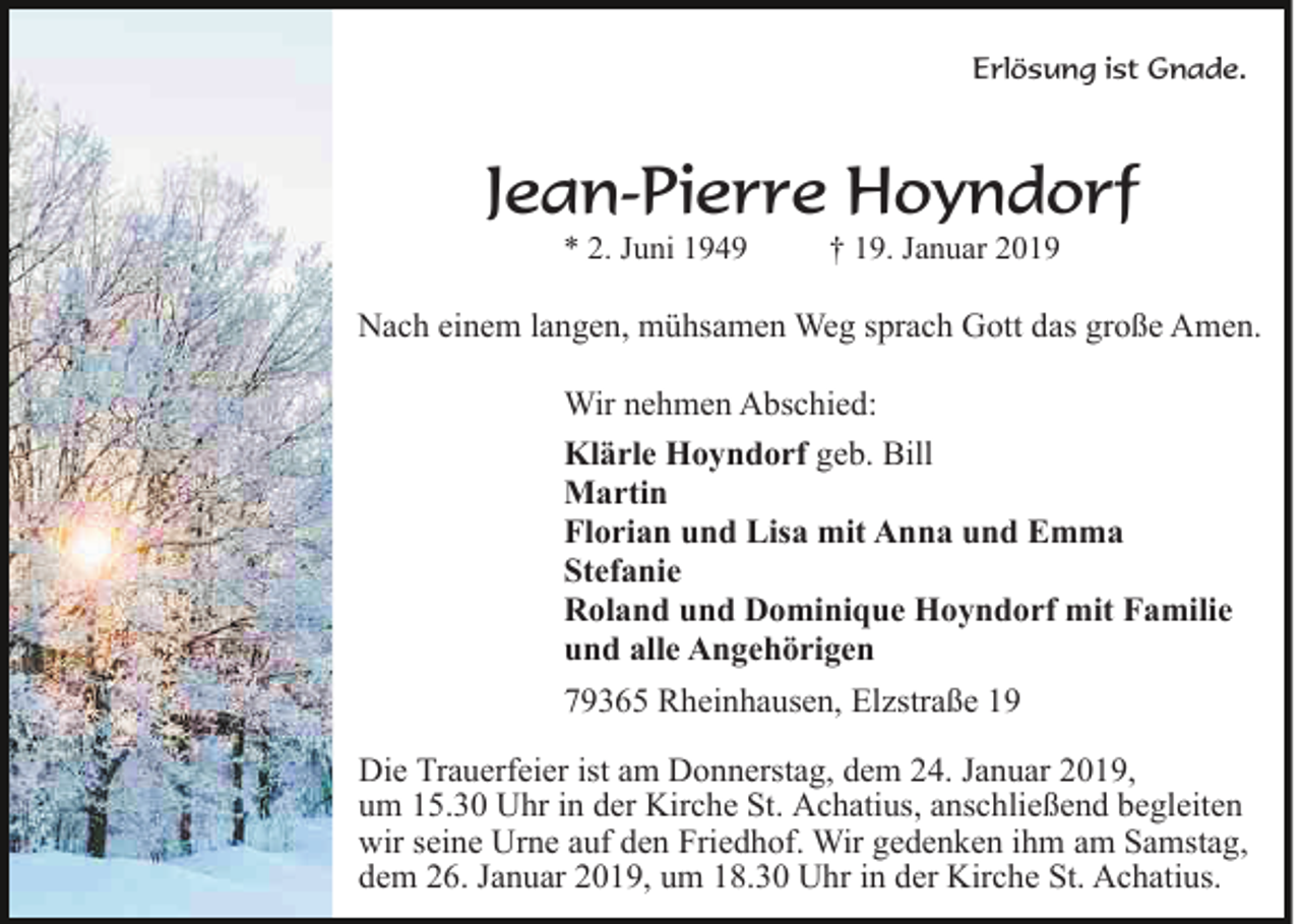 <p>Erlösung ist Gnade.</p><p>Jean-Pierre Hoyndorf<br />* 2. Juni 1949</p><p>† 19. Januar 2019</p><p>Nach einem langen, mühsamen Weg sprach Gott das große Amen.<br />Wir nehmen Abschied:<br />Klärle Hoyndorf geb. Bill<br />Martin<br />Florian und Lisa mit Anna und Emma<br />Stefanie<br />Roland und Dominique Hoyndorf mit Familie<br />und alle Angehörigen<br />79365 Rheinhausen, Elzstraße 19<br />Die Trauerfeier ist am Donnerstag, dem 24. Januar 2019,<br />um 15.30 Uhr in der Kirche St. Achatius, anschließend begleiten<br />wir seine Urne auf den Friedhof. Wir gedenken ihm am Samstag,<br />dem 26. Januar 2019, um 18.30 Uhr in der Kirche St. Achatius.</p>
