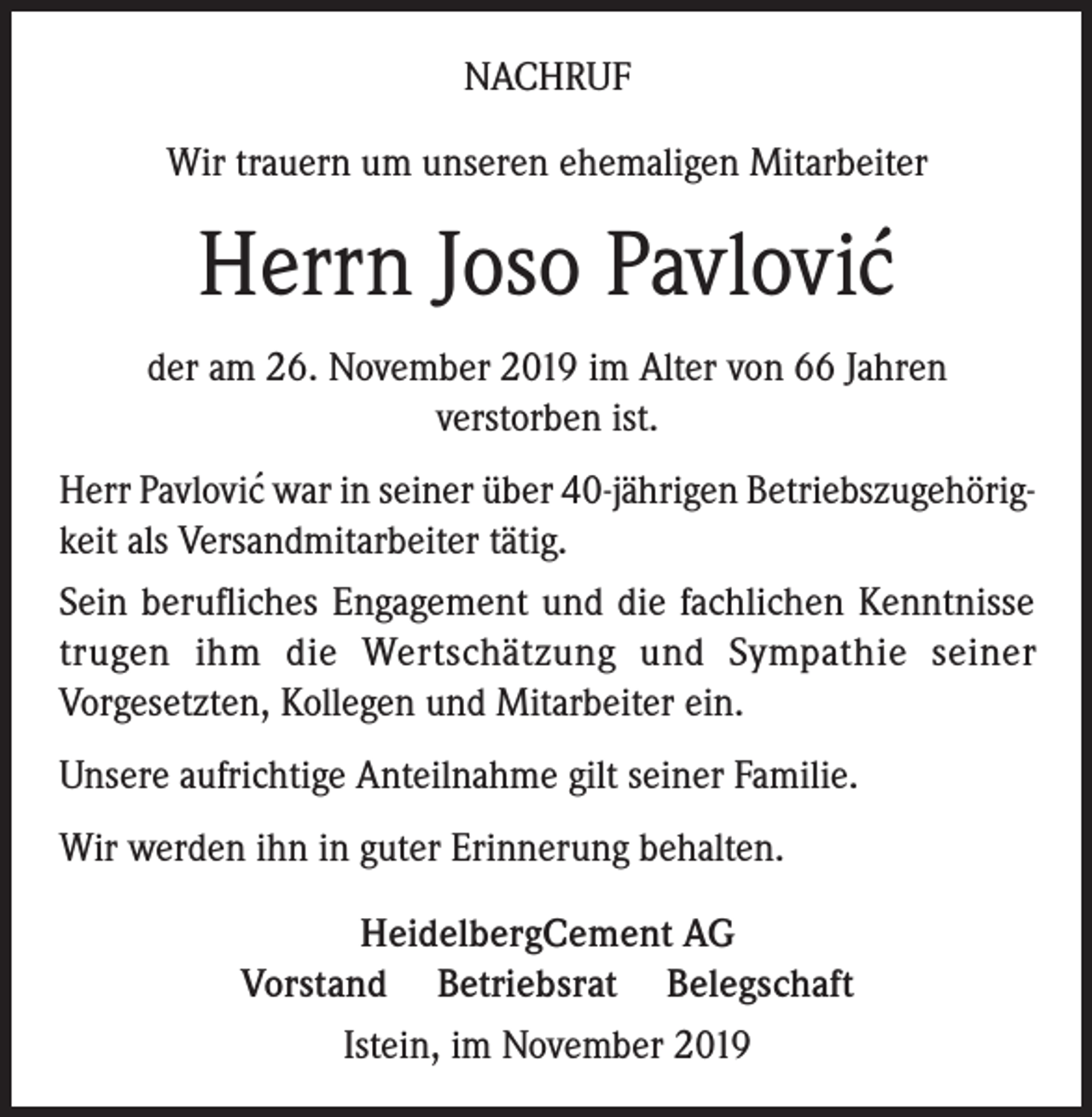<p>NACHRUF<br />Wir trauern um unseren ehemaligen Mitarbeiter</p><p>Herrn Joso Pavlovic´<br />der am 26. November 2019 im Alter von 66 Jahren<br />verstorben ist.<br />Herr Pavlovic´ war in seiner über 40-jährigen Betriebszugehörigkeit als Versandmitarbeiter tätig.<br />Sein berufliches Engagement und die fachlichen Kenntnisse<br />trugen ihm die Wertschätzung und Sympathie seiner<br />Vorgesetzten, Kollegen und Mitarbeiter ein.<br />Unsere aufrichtige Anteilnahme gilt seiner Familie.<br />Wir werden ihn in guter Erinnerung behalten.<br />HeidelbergCement AG<br />Vorstand Betriebsrat Belegschaft<br />Istein, im November 2019</p>