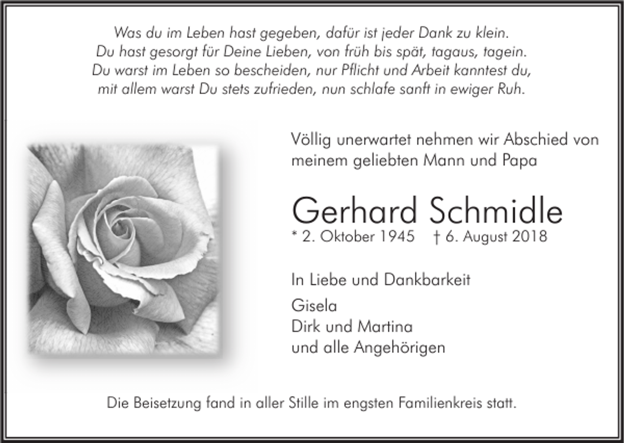 <p>Was du im Leben hast gegeben, dafür ist jeder Dank zu klein.<br />Du hast gesorgt für Deine Lieben, von früh bis spät, tagaus, tagein.<br />Du warst im Leben so bescheiden, nur Pflicht und Arbeit kanntest du,<br />mit allem warst Du stets zufrieden, nun schlafe sanft in ewiger Ruh.</p><p>Völlig unerwartet nehmen wir Abschied von<br />meinem geliebten Mann und Papa</p><p>Gerhard Schmidle<br />* 2. Oktober 1945</p><p>† 6. August 2018</p><p>In Liebe und Dankbarkeit<br />Gisela<br />Dirk und Martina<br />und alle Angehörigen<br />Die Beisetzung fand in aller Stille im engsten Familienkreis statt.</p>