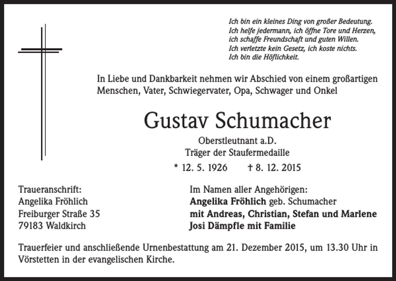 <p>Ich bin ein kleines Ding von großer Bedeutung.<br />Ich helfe jedermann, ich öffne Tore und Herzen,<br />ich schaffe Freundschaft und guten Willen.<br />Ich verletzte kein Gesetz, ich koste nichts.<br />Ich bin die Höflichkeit.</p><p>In Liebe und Dankbarkeit nehmen wir Abschied von einem großartigen<br />Menschen, Vater, Schwiegervater, Opa, Schwager und Onkel</p><p>Gustav Schumacher<br />Oberstleutnant a.D.<br />Träger der Staufermedaille<br />* 12. 5. 1926 † 8. 12. 2015<br />Traueranschrift:<br />Angelika Fröhlich<br />Freiburger Straße 35<br />79183 Waldkirch</p><p>Im Namen aller Angehörigen:<br />Angelika Fröhlich geb. Schumacher<br />mit Andreas, Christian, Stefan und Marlene<br />Josi Dämpfle mit Familie</p><p>Trauerfeier und anschließende Urnenbestattung am 21. Dezember 2015, um 13.30 Uhr in<br />Vörstetten in der evangelischen Kirche.</p>