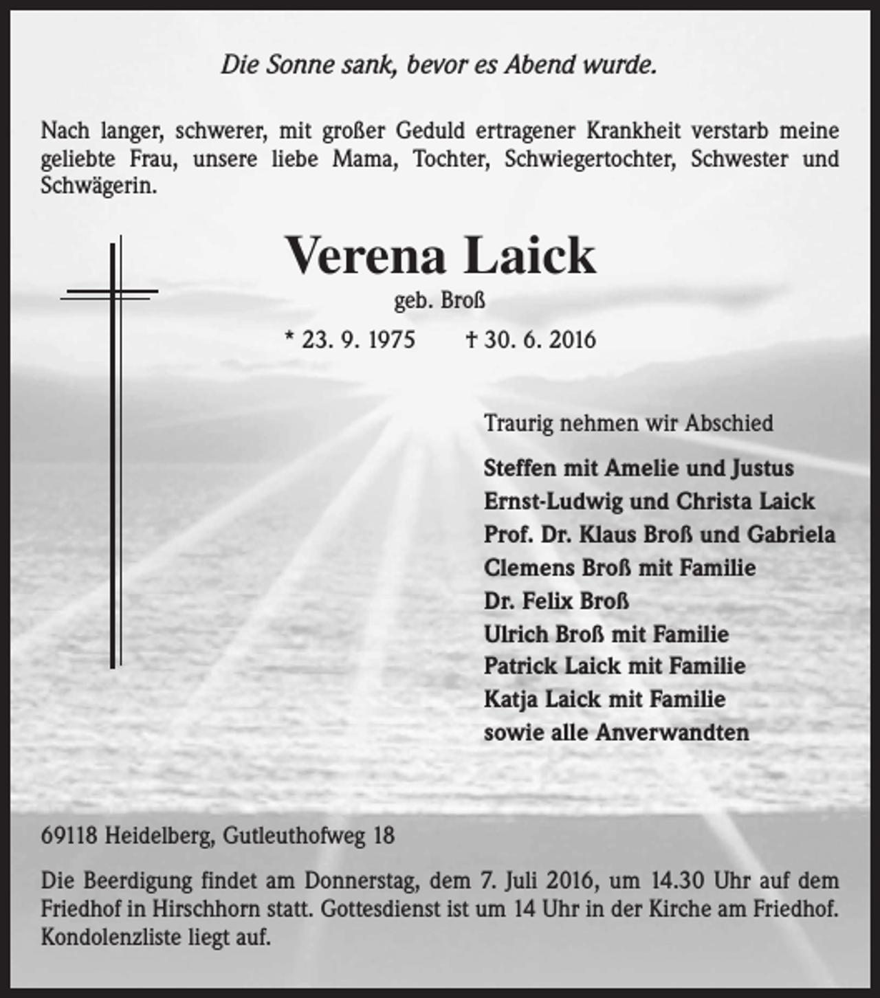 <p>Die Sonne sank, bevor es Abend wurde.<br />Nach langer, schwerer, mit großer Geduld ertragener Krankheit verstarb meine<br />geliebte Frau, unsere liebe Mama, Tochter, Schwiegertochter, Schwester und<br />Schwägerin.</p><p>Verena Laick<br />geb. Broß</p><p>* 23. 9. 1975 † 30. 6. 2016<br />Traurig nehmen wir Abschied<br />Steffen mit Amelie und Justus<br />Ernst-Ludwig und Christa Laick<br />Prof. Dr. Klaus Broß und Gabriela<br />Clemens Broß mit Familie<br />Dr. Felix Broß<br />Ulrich Broß mit Familie<br />Patrick Laick mit Familie<br />Katja Laick mit Familie<br />sowie alle Anverwandten</p><p>69118 Heidelberg, Gutleuthofweg 18<br />Die Beerdigung findet am Donnerstag, dem 7. Juli 2016, um 14.30 Uhr auf dem<br />Friedhof in Hirschhorn statt. Gottesdienst ist um 14 Uhr in der Kirche am Friedhof.<br />Kondolenzliste liegt auf.</p>