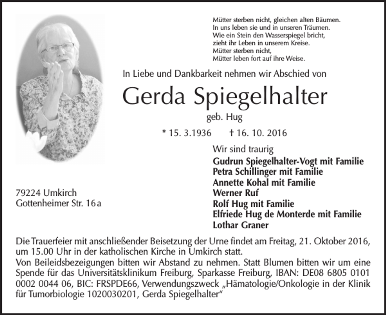 <p>Mütter sterben nicht, gleichen alten Bäumen.<br />In uns leben sie und in unseren Träumen.<br />Wie ein Stein den Wasserspiegel bricht,<br />zieht ihr Leben in unserem Kreise.<br />Mütter sterben nicht,<br />Mütter leben fort auf ihre Weise.</p><p>In Liebe und Dankbarkeit nehmen wir Abschied von</p><p>Gerda Spiegelhalter<br />geb. Hug<br />* 15. 3.1936 † 16. 10. 2016</p><p>79224 Umkirch<br />Gottenheimer Str. 16 a</p><p>Wir sind traurig<br />Gudrun Spiegelhalter-Vogt mit Familie<br />Petra Schillinger mit Familie<br />Annette Kohal mit Familie<br />Werner Ruf<br />Rolf Hug mit Familie<br />Elfriede Hug de Monterde mit Familie<br />Lothar Graner</p><p>Die Trauerfeier mit anschließender Beisetzung der Urne findet am Freitag, 21. Oktober 2016,<br />um 15.00 Uhr in der katholischen Kirche in Umkirch statt.<br />Von Beileidsbezeigungen bitten wir Abstand zu nehmen. Statt Blumen bitten wir um eine<br />Spende für das Universitätsklinikum Freiburg, Sparkasse Freiburg, IBAN: DE08 6805 0101<br />0002 0044 06, BIC: FRSPDE66, Verwendungszweck „Hämatologie/Onkologie in der Klinik<br />für Tumorbiologie 1020030201, Gerda Spiegelhalter“</p>