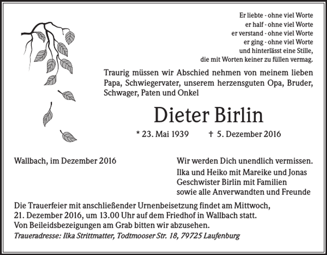 <p>Er liebte - ohne viel Worte<br />er half - ohne viel Worte<br />er verstand - ohne viel Worte<br />er ging - ohne viel Worte<br />und hinterlässt eine Stille,<br />die mit Worten keiner zu füllen vermag.</p><p>Traurig müssen wir Abschied nehmen von meinem lieben<br />Papa, Schwiegervater, unserem herzensguten Opa, Bruder,<br />Schwager, Paten und Onkel</p><p>Dieter Birlin<br />* 23. Mai 1939<br />Wallbach, im Dezember 2016</p><p>† 5. Dezember 2016</p><p>Wir werden Dich unendlich vermissen.<br />Ilka und Heiko mit Mareike und Jonas<br />Geschwister Birlin mit Familien<br />sowie alle Anverwandten und Freunde</p><p>Die Trauerfeier mit anschließender Urnenbeisetzung findet am Mittwoch,<br />21. Dezember 2016, um 13.00 Uhr auf dem Friedhof in Wallbach statt.<br />Von Beileidsbezeigungen am Grab bitten wir abzusehen.<br />Traueradresse: Ilka Strittmatter, Todtmooser Str. 18, 79725 Laufenburg</p>