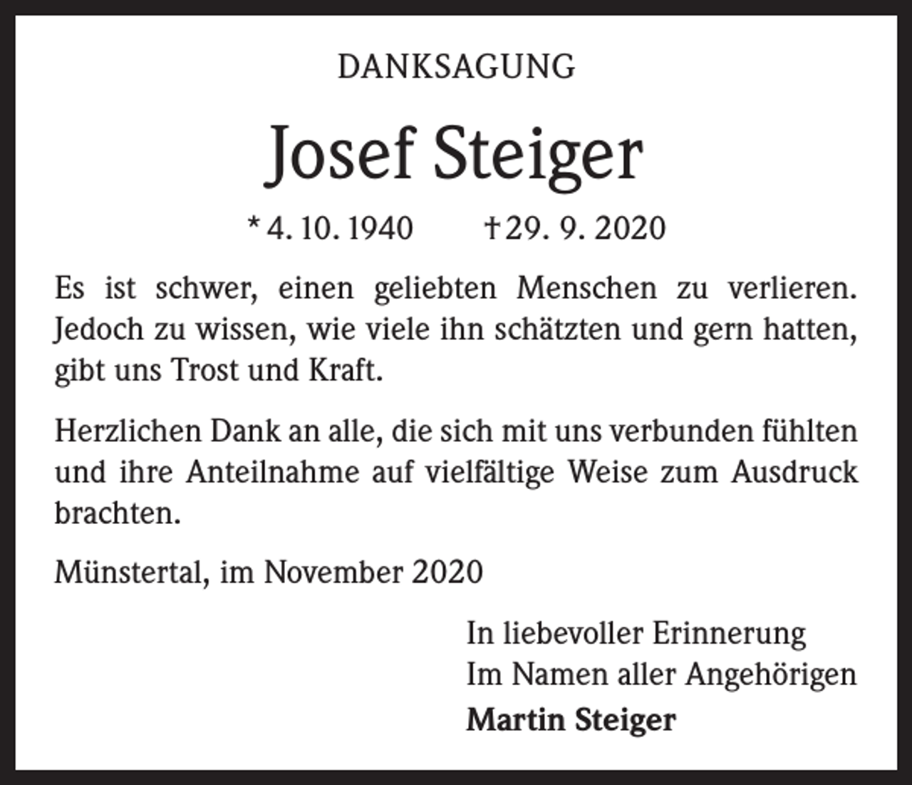<p>DANKSAGUNG</p><p>Josef Steiger<br />* 4. 10. 1940 † 29. 9. 2020<br />Es ist schwer, einen geliebten Menschen zu verlieren.<br />­Jedoch zu wissen, wie viele ihn schätzten und gern hatten,<br />gibt uns Trost und Kraft.<br />Herzlichen Dank an alle, die sich mit uns verbunden fühlten<br />und ihre Anteilnahme auf vielfältige Weise zum Ausdruck<br />brachten.<br />Münstertal, im November 2020<br />In liebevoller Erinnerung<br />Im Namen aller Angehörigen<br />Martin Steiger</p>