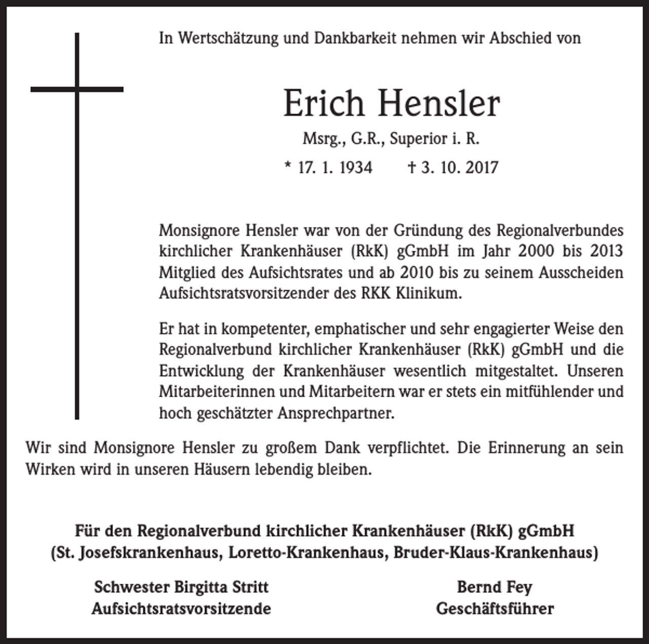 <p>In Wertschätzung und Dankbarkeit nehmen wir Abschied von</p><p>Erich Hensler<br />Msrg., G.R., Superior i. R.<br />* 17. 1. 1934 † 3. 10. 2017<br />Monsignore Hensler war von der Gründung des Regionalverbundes<br />kirchlicher Krankenhäuser (RkK) gGmbH im Jahr 2000 bis 2013<br />­Mitglied des Aufsichtsrates und ab 2010 bis zu seinem Ausscheiden<br />Aufsichtsratsvorsitzender des RKK Klinikum.<br />Er hat in kompetenter, emphatischer und sehr engagierter Weise den<br />Regionalverbund kirchlicher Krankenhäuser (RkK) gGmbH und die<br />Entwicklung der Krankenhäuser wesentlich mitgestaltet. Unseren­<br />Mitarbeiterinnen und Mitarbeitern war er stets ein ­mitfühlender und<br />hoch geschätzter Ansprechpartner.<br />Wir sind Monsignore Hensler zu großem Dank verpflichtet. Die Erinnerung an sein<br />­Wirken wird in unseren Häusern lebendig bleiben.<br />Für den Regionalverbund kirchlicher Krankenhäuser (RkK) gGmbH<br />(St. Josefskrankenhaus, Loretto-Krankenhaus, Bruder-Klaus-Krankenhaus)</p><p>Schwester Birgitta Stritt<br />Aufsichtsratsvorsitzende</p><p>Bernd Fey<br />Geschäftsführer</p>