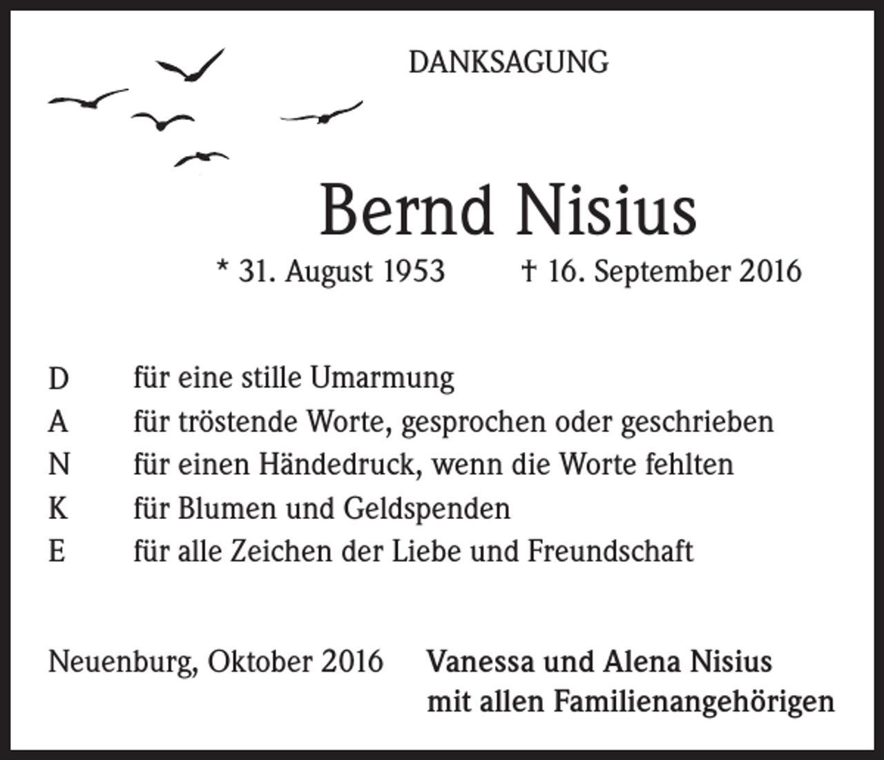 <p>DANKSAGUNG</p><p>Bernd Nisius</p><p>* 31. August 1953<br />D<br />A<br />N<br />K<br />E</p><p>† 16. September 2016</p><p>für eine stille Umarmung<br />für tröstende Worte, gesprochen oder geschrieben<br />für einen Händedruck, wenn die Worte fehlten<br />für Blumen und Geldspenden<br />für alle Zeichen der Liebe und Freundschaft</p><p>Neuenburg, Oktober 2016 Vanessa und Alena Nisius<br />mit allen Familienangehörigen</p>