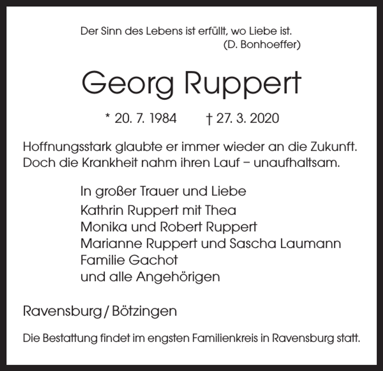 <p>Der Sinn des Lebens ist erfüllt, wo Liebe ist.</p><p>(D. Bonhoeffer)</p><p>Georg Ruppert<br />* 20. 7. 1984 † 27. 3. 2020<br />Hoffnungsstark glaubte er immer wieder an die ­Zukunft.<br />Doch die Krankheit nahm ihren Lauf – ­unaufhaltsam.</p><p>In großer Trauer und Liebe<br />Kathrin Ruppert mit Thea<br />Monika und Robert Ruppert<br />Marianne Ruppert und Sascha Laumann<br />Familie Gachot<br />und alle Angehörigen</p><p>Ravensburg / Bötzingen<br />Die Bestattung findet im engsten Familienkreis in Ravensburg statt.</p>