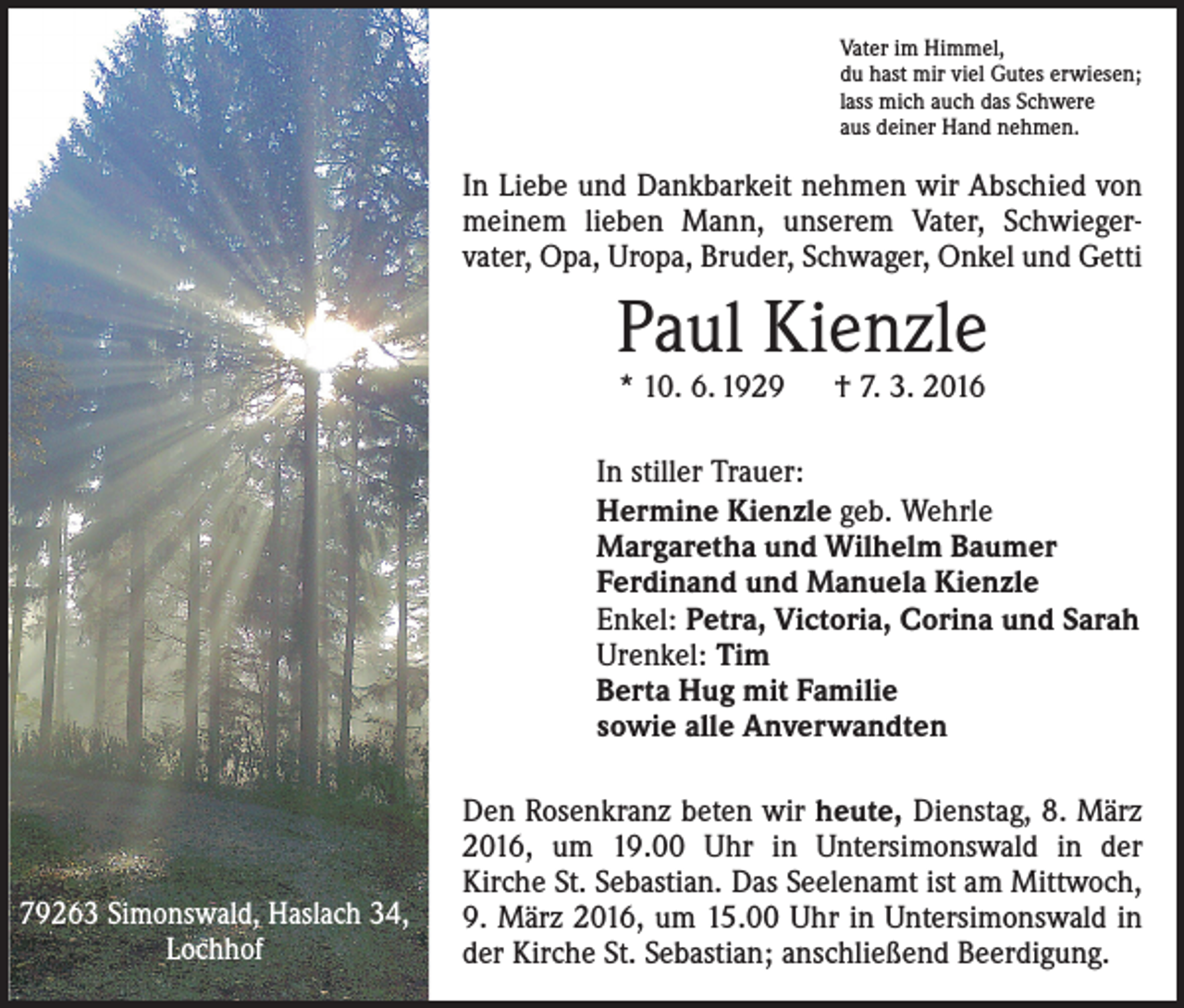 <p>Vater im Himmel,<br />du hast mir viel Gutes erwiesen;<br />lass mich auch das Schwere<br />aus deiner Hand nehmen.</p><p>In Liebe und Dankbarkeit nehmen wir Abschied von<br />meinem lieben Mann, unserem Vater, Schwieger­<br />vater, Opa, Uropa, Bruder, Schwager, Onkel und Getti</p><p>Paul Kienzle<br />* 10. 6. 1929 † 7. 3. 2016</p><p>In stiller Trauer:<br />Hermine Kienzle geb. Wehrle<br />Margaretha und Wilhelm Baumer<br />Ferdinand und Manuela Kienzle<br />Enkel: Petra, Victoria, Corina und Sarah<br />Urenkel: Tim<br />Berta Hug mit Familie<br />sowie alle Anverwandten</p><p>79263 Simonswald, Haslach 34,<br />Lochhof</p><p>Den Rosenkranz beten wir heute, Dienstag, 8. März<br />2016, um 19.00 Uhr in Untersimonswald in der<br />­Kirche St. Sebastian. Das Seelenamt ist am Mittwoch,<br />9. März 2016, um 15.00 Uhr in Untersimonswald in<br />der Kirche St. Sebastian; anschließend Beerdigung.</p>