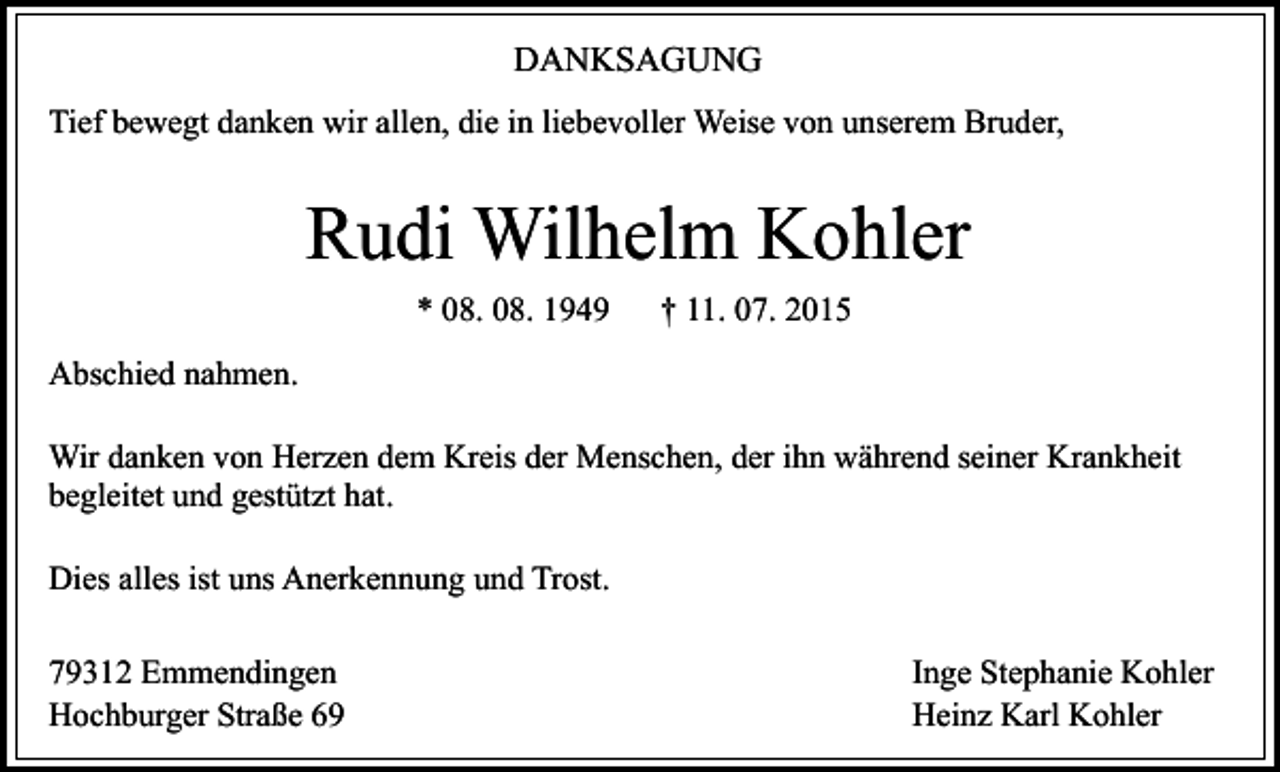 <p>DANKSAGUNG<br />Tief bewegt danken wir allen, die in liebevoller Weise von unserem Bruder,</p><p>Rudi Wilhelm Kohler<br />* 08. 08. 1949</p><p>† 11. 07. 2015</p><p>Abschied nahmen.<br />Wir danken von Herzen dem Kreis der Menschen, der ihn während seiner Krankheit<br />begleitet und gestützt hat.<br />Dies alles ist uns Anerkennung und Trost.<br />79312 Emmendingen<br />Hochburger Straße 69</p><p>Inge Stephanie Kohler<br />Heinz Karl Kohler</p>