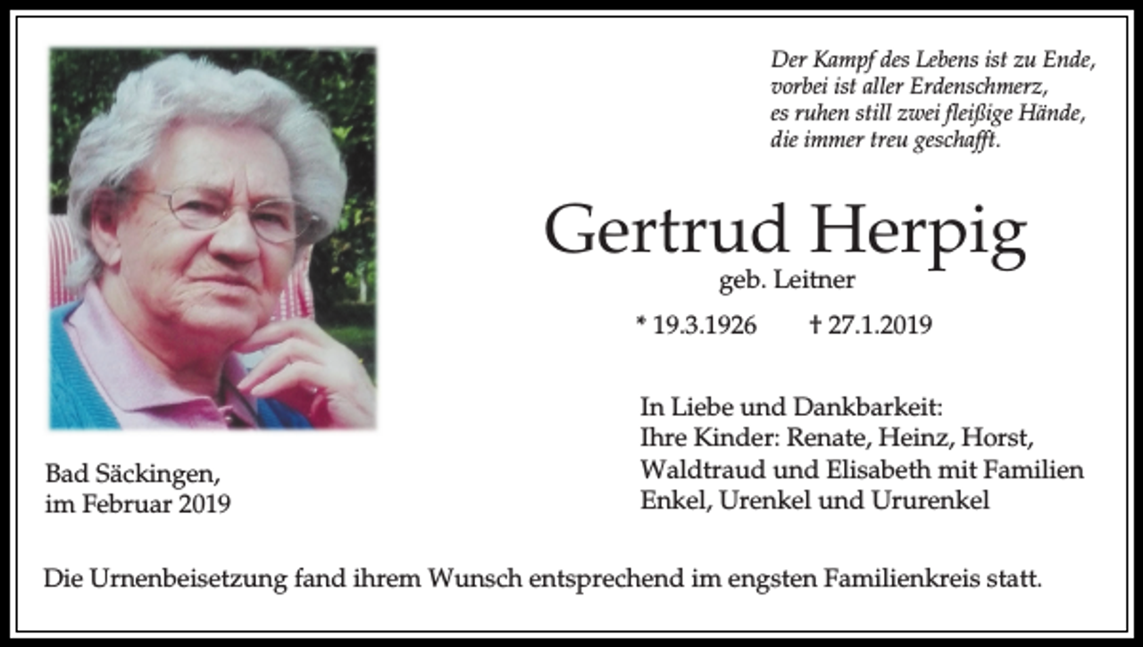 <p>Der Kampf des Lebens ist zu Ende,<br />vorbei ist aller Erdenschmerz,<br />es ruhen still zwei fleißige Hände,<br />die immer treu geschafft.</p><p>Gertrud Herpig<br />geb. Leitner</p><p>* 19.3.1926</p><p>Bad Säckingen,<br />im Februar 2019</p><p>† 27.1.2019</p><p>In Liebe und Dankbarkeit:<br />Ihre Kinder: Renate, Heinz, Horst,<br />Waldtraud und Elisabeth mit Familien<br />Enkel, Urenkel und Ururenkel</p><p>Die Urnenbeisetzung fand ihrem Wunsch entsprechend im engsten Familienkreis statt.</p>