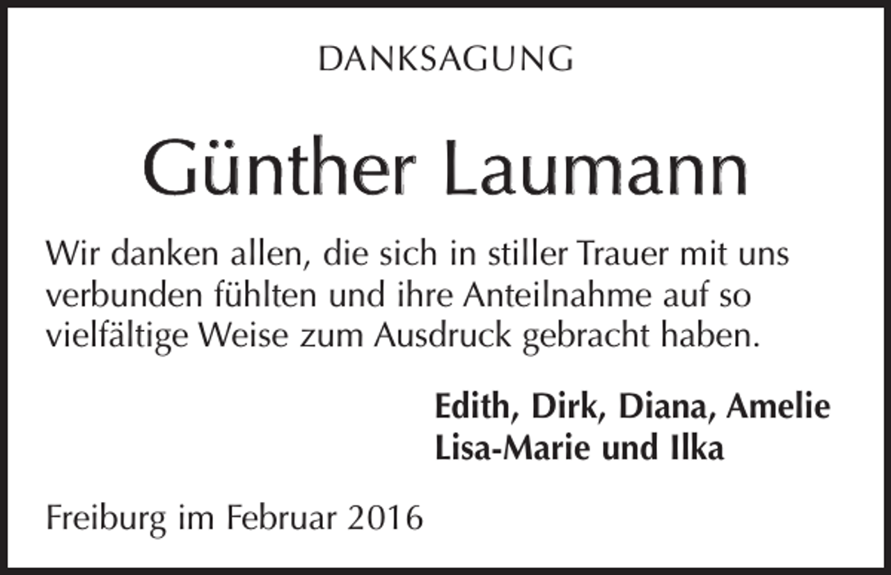 <p>DANKSAGUNG</p><p>Günther Laumann<br />Wir danken allen, die sich in stiller Trauer mit uns<br />verbunden fühlten und ihre Anteilnahme auf so<br />­vielfältige Weise zum Ausdruck gebracht haben.</p><p>Freiburg im Februar 2016</p><p>Edith, Dirk, Diana, Amelie<br />Lisa-Marie und Ilka</p>